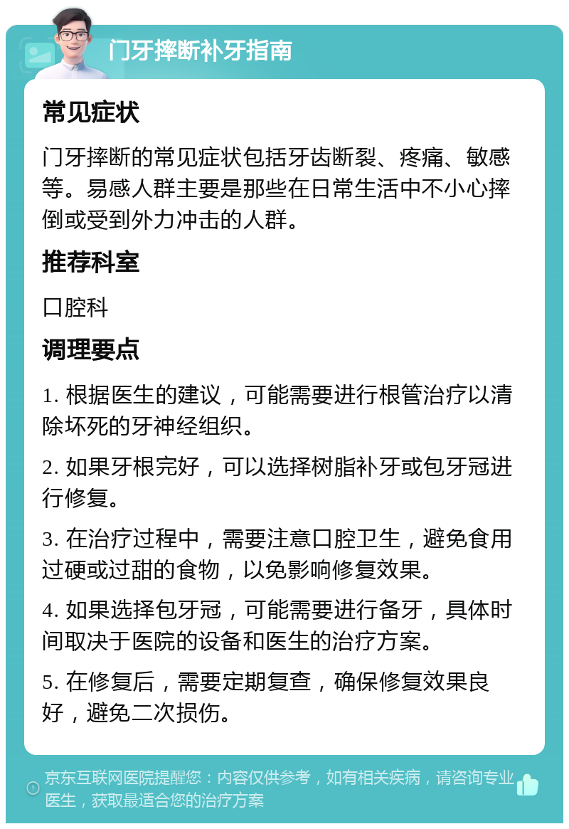 门牙摔断补牙指南 常见症状 门牙摔断的常见症状包括牙齿断裂、疼痛、敏感等。易感人群主要是那些在日常生活中不小心摔倒或受到外力冲击的人群。 推荐科室 口腔科 调理要点 1. 根据医生的建议，可能需要进行根管治疗以清除坏死的牙神经组织。 2. 如果牙根完好，可以选择树脂补牙或包牙冠进行修复。 3. 在治疗过程中，需要注意口腔卫生，避免食用过硬或过甜的食物，以免影响修复效果。 4. 如果选择包牙冠，可能需要进行备牙，具体时间取决于医院的设备和医生的治疗方案。 5. 在修复后，需要定期复查，确保修复效果良好，避免二次损伤。