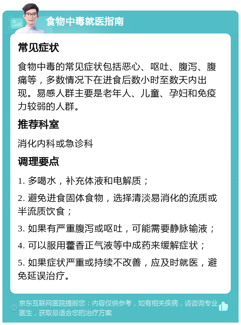 食物中毒就医指南 常见症状 食物中毒的常见症状包括恶心、呕吐、腹泻、腹痛等，多数情况下在进食后数小时至数天内出现。易感人群主要是老年人、儿童、孕妇和免疫力较弱的人群。 推荐科室 消化内科或急诊科 调理要点 1. 多喝水，补充体液和电解质； 2. 避免进食固体食物，选择清淡易消化的流质或半流质饮食； 3. 如果有严重腹泻或呕吐，可能需要静脉输液； 4. 可以服用藿香正气液等中成药来缓解症状； 5. 如果症状严重或持续不改善，应及时就医，避免延误治疗。