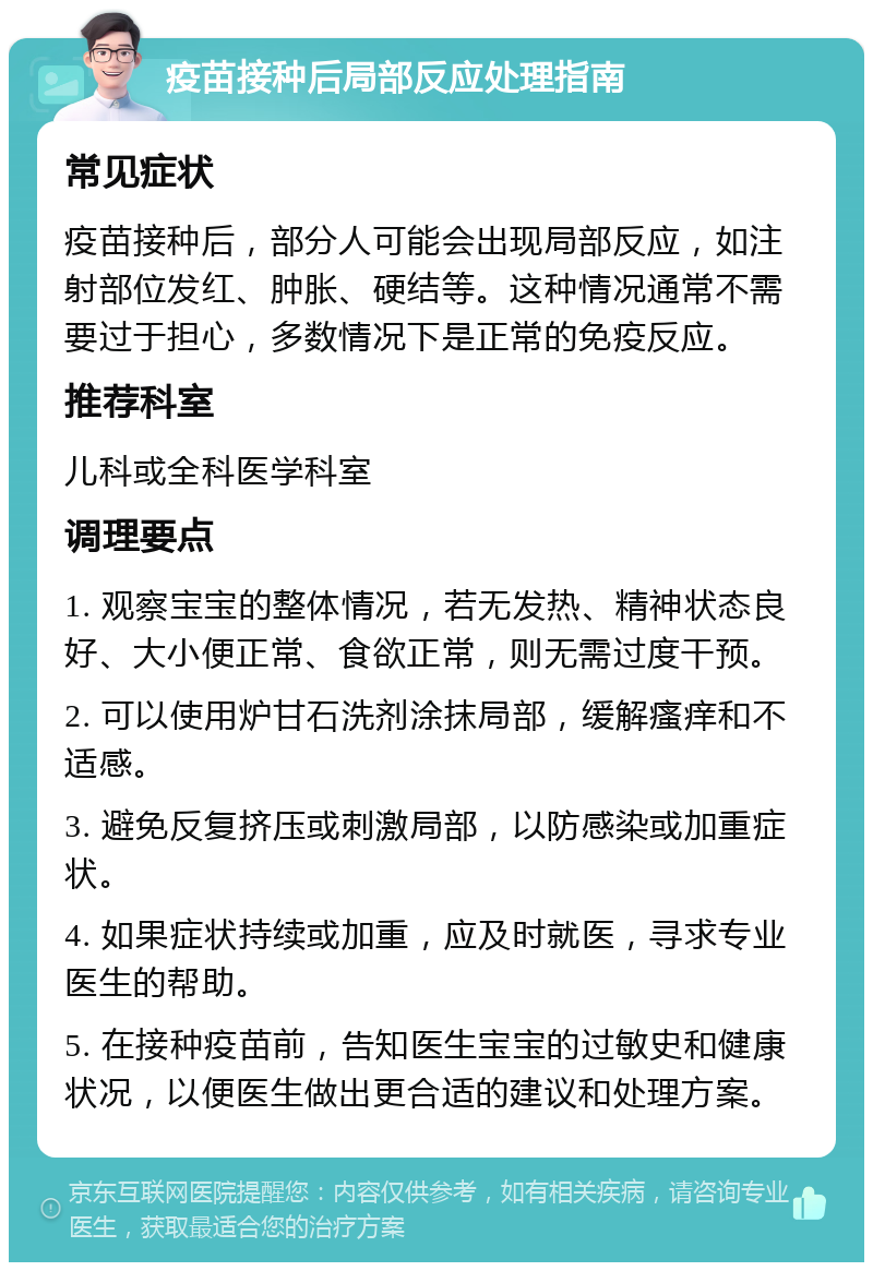 疫苗接种后局部反应处理指南 常见症状 疫苗接种后，部分人可能会出现局部反应，如注射部位发红、肿胀、硬结等。这种情况通常不需要过于担心，多数情况下是正常的免疫反应。 推荐科室 儿科或全科医学科室 调理要点 1. 观察宝宝的整体情况，若无发热、精神状态良好、大小便正常、食欲正常，则无需过度干预。 2. 可以使用炉甘石洗剂涂抹局部，缓解瘙痒和不适感。 3. 避免反复挤压或刺激局部，以防感染或加重症状。 4. 如果症状持续或加重，应及时就医，寻求专业医生的帮助。 5. 在接种疫苗前，告知医生宝宝的过敏史和健康状况，以便医生做出更合适的建议和处理方案。