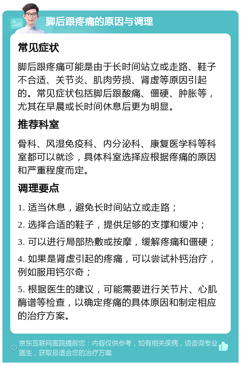 脚后跟疼痛的原因与调理 常见症状 脚后跟疼痛可能是由于长时间站立或走路、鞋子不合适、关节炎、肌肉劳损、肾虚等原因引起的。常见症状包括脚后跟酸痛、僵硬、肿胀等，尤其在早晨或长时间休息后更为明显。 推荐科室 骨科、风湿免疫科、内分泌科、康复医学科等科室都可以就诊，具体科室选择应根据疼痛的原因和严重程度而定。 调理要点 1. 适当休息，避免长时间站立或走路； 2. 选择合适的鞋子，提供足够的支撑和缓冲； 3. 可以进行局部热敷或按摩，缓解疼痛和僵硬； 4. 如果是肾虚引起的疼痛，可以尝试补钙治疗，例如服用钙尔奇； 5. 根据医生的建议，可能需要进行关节片、心肌酶谱等检查，以确定疼痛的具体原因和制定相应的治疗方案。