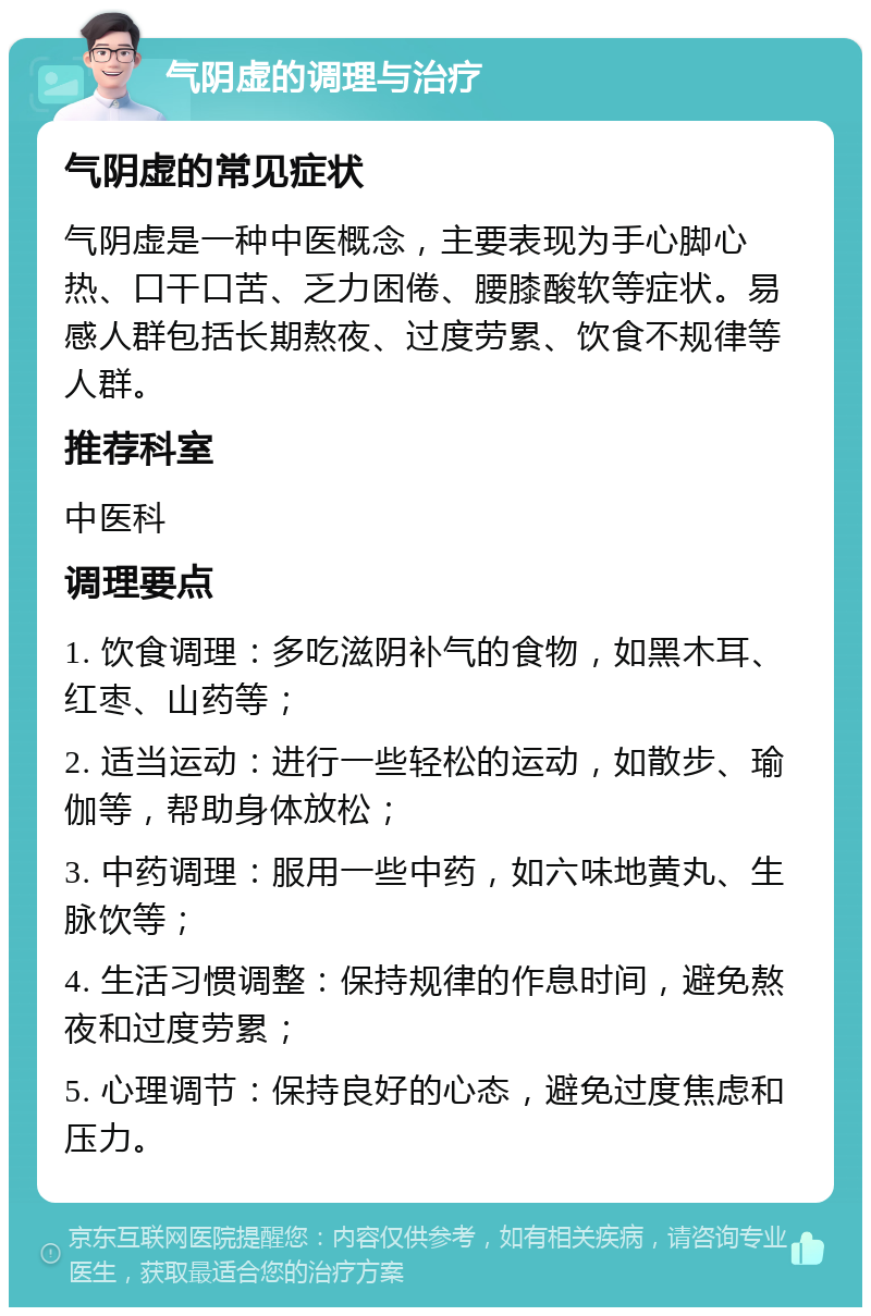 气阴虚的调理与治疗 气阴虚的常见症状 气阴虚是一种中医概念，主要表现为手心脚心热、口干口苦、乏力困倦、腰膝酸软等症状。易感人群包括长期熬夜、过度劳累、饮食不规律等人群。 推荐科室 中医科 调理要点 1. 饮食调理：多吃滋阴补气的食物，如黑木耳、红枣、山药等； 2. 适当运动：进行一些轻松的运动，如散步、瑜伽等，帮助身体放松； 3. 中药调理：服用一些中药，如六味地黄丸、生脉饮等； 4. 生活习惯调整：保持规律的作息时间，避免熬夜和过度劳累； 5. 心理调节：保持良好的心态，避免过度焦虑和压力。