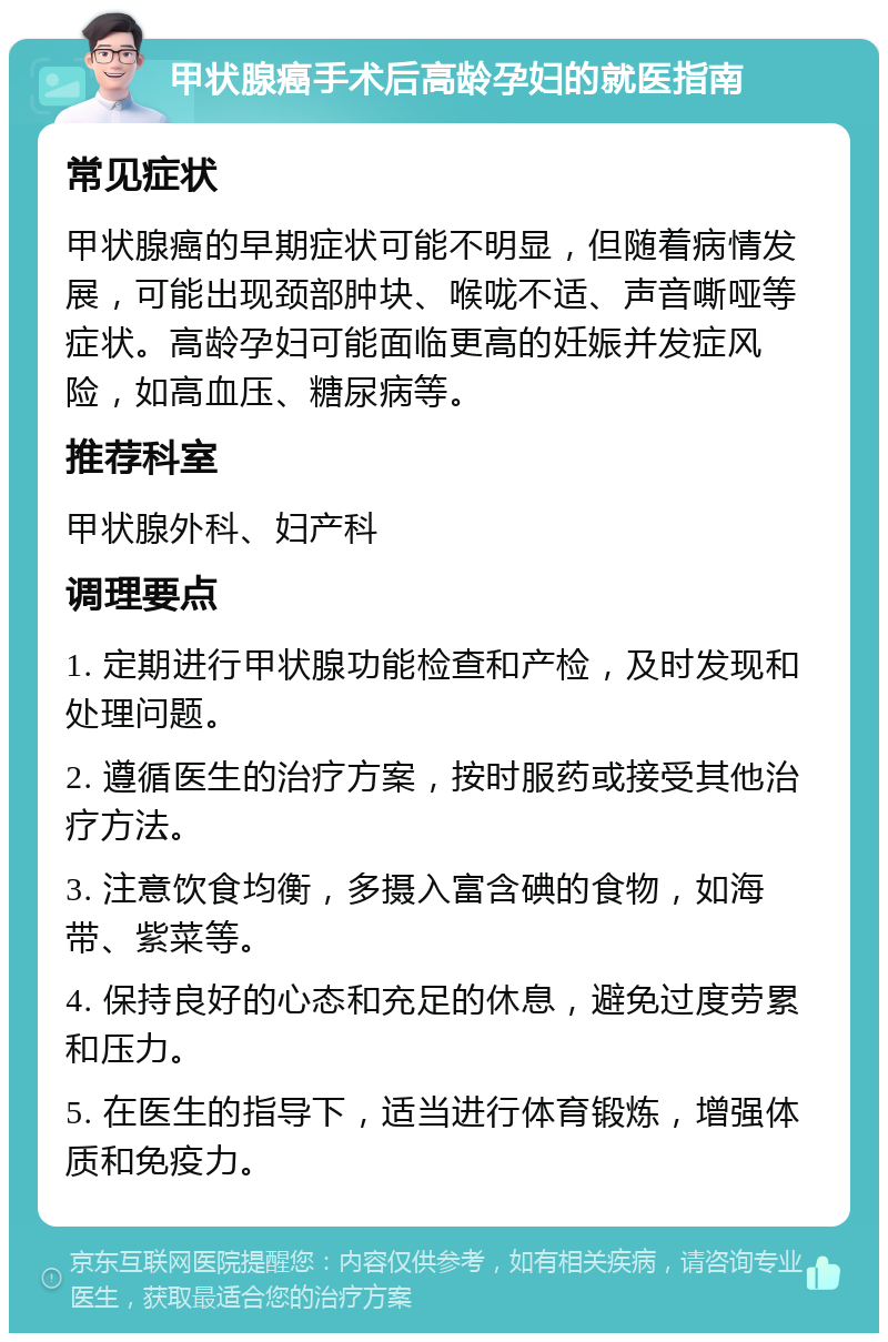 甲状腺癌手术后高龄孕妇的就医指南 常见症状 甲状腺癌的早期症状可能不明显，但随着病情发展，可能出现颈部肿块、喉咙不适、声音嘶哑等症状。高龄孕妇可能面临更高的妊娠并发症风险，如高血压、糖尿病等。 推荐科室 甲状腺外科、妇产科 调理要点 1. 定期进行甲状腺功能检查和产检，及时发现和处理问题。 2. 遵循医生的治疗方案，按时服药或接受其他治疗方法。 3. 注意饮食均衡，多摄入富含碘的食物，如海带、紫菜等。 4. 保持良好的心态和充足的休息，避免过度劳累和压力。 5. 在医生的指导下，适当进行体育锻炼，增强体质和免疫力。