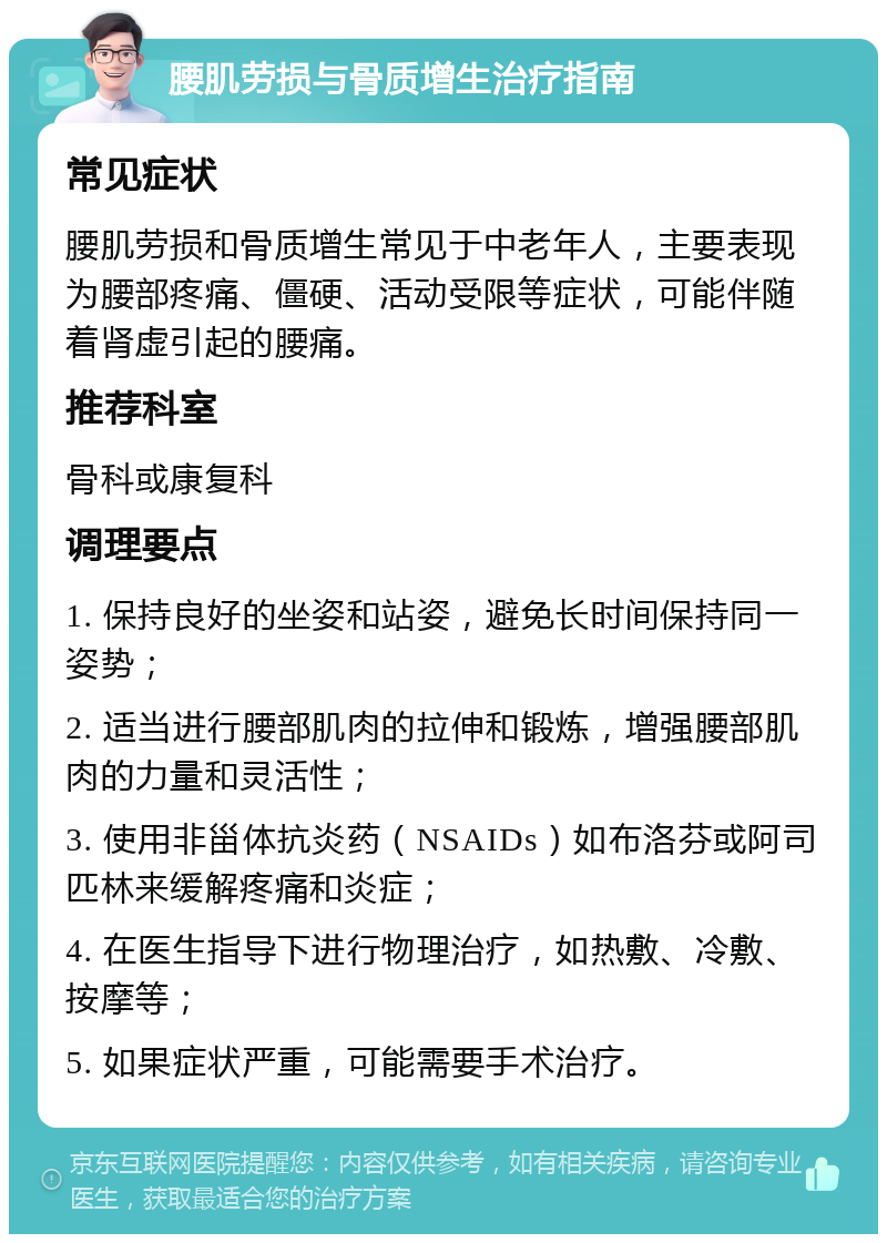 腰肌劳损与骨质增生治疗指南 常见症状 腰肌劳损和骨质增生常见于中老年人，主要表现为腰部疼痛、僵硬、活动受限等症状，可能伴随着肾虚引起的腰痛。 推荐科室 骨科或康复科 调理要点 1. 保持良好的坐姿和站姿，避免长时间保持同一姿势； 2. 适当进行腰部肌肉的拉伸和锻炼，增强腰部肌肉的力量和灵活性； 3. 使用非甾体抗炎药（NSAIDs）如布洛芬或阿司匹林来缓解疼痛和炎症； 4. 在医生指导下进行物理治疗，如热敷、冷敷、按摩等； 5. 如果症状严重，可能需要手术治疗。