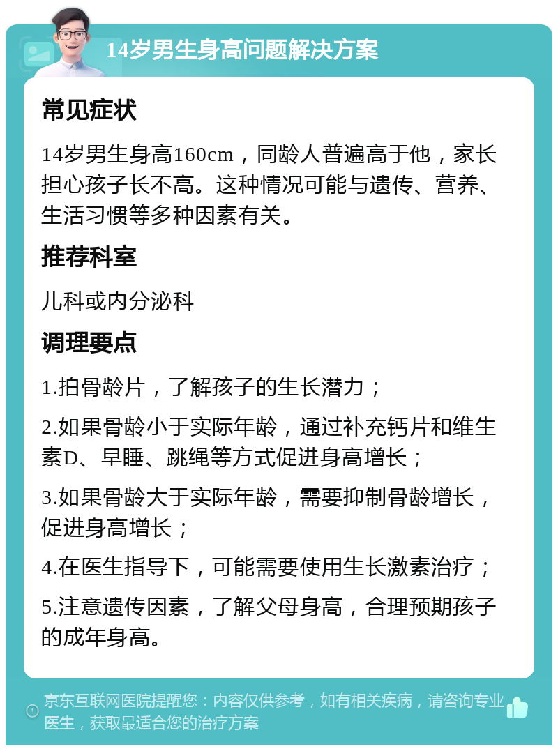 14岁男生身高问题解决方案 常见症状 14岁男生身高160cm，同龄人普遍高于他，家长担心孩子长不高。这种情况可能与遗传、营养、生活习惯等多种因素有关。 推荐科室 儿科或内分泌科 调理要点 1.拍骨龄片，了解孩子的生长潜力； 2.如果骨龄小于实际年龄，通过补充钙片和维生素D、早睡、跳绳等方式促进身高增长； 3.如果骨龄大于实际年龄，需要抑制骨龄增长，促进身高增长； 4.在医生指导下，可能需要使用生长激素治疗； 5.注意遗传因素，了解父母身高，合理预期孩子的成年身高。