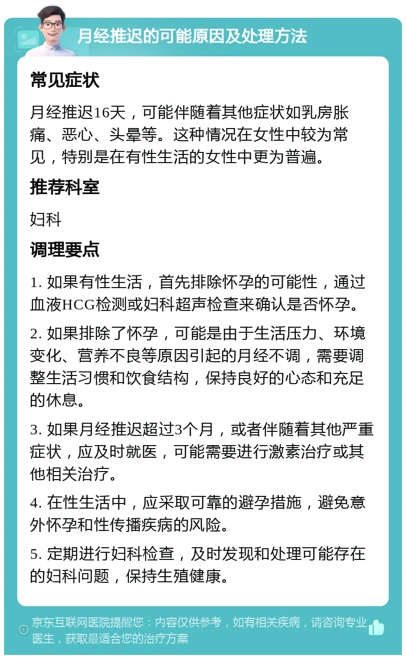 月经推迟的可能原因及处理方法 常见症状 月经推迟16天，可能伴随着其他症状如乳房胀痛、恶心、头晕等。这种情况在女性中较为常见，特别是在有性生活的女性中更为普遍。 推荐科室 妇科 调理要点 1. 如果有性生活，首先排除怀孕的可能性，通过血液HCG检测或妇科超声检查来确认是否怀孕。 2. 如果排除了怀孕，可能是由于生活压力、环境变化、营养不良等原因引起的月经不调，需要调整生活习惯和饮食结构，保持良好的心态和充足的休息。 3. 如果月经推迟超过3个月，或者伴随着其他严重症状，应及时就医，可能需要进行激素治疗或其他相关治疗。 4. 在性生活中，应采取可靠的避孕措施，避免意外怀孕和性传播疾病的风险。 5. 定期进行妇科检查，及时发现和处理可能存在的妇科问题，保持生殖健康。