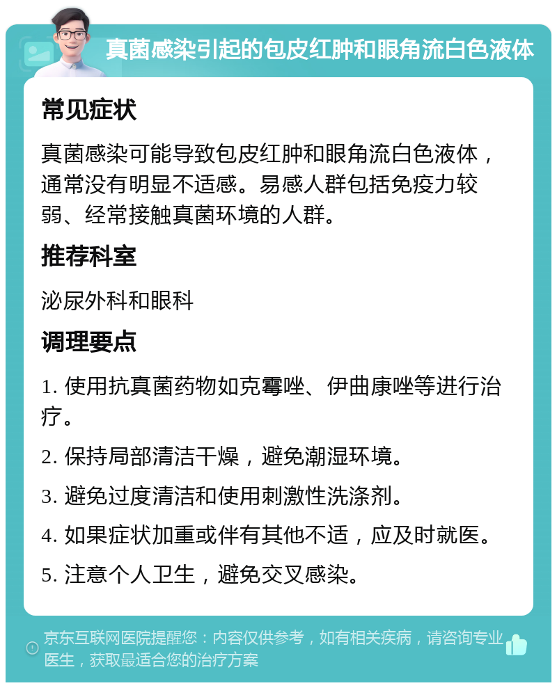 真菌感染引起的包皮红肿和眼角流白色液体 常见症状 真菌感染可能导致包皮红肿和眼角流白色液体，通常没有明显不适感。易感人群包括免疫力较弱、经常接触真菌环境的人群。 推荐科室 泌尿外科和眼科 调理要点 1. 使用抗真菌药物如克霉唑、伊曲康唑等进行治疗。 2. 保持局部清洁干燥，避免潮湿环境。 3. 避免过度清洁和使用刺激性洗涤剂。 4. 如果症状加重或伴有其他不适，应及时就医。 5. 注意个人卫生，避免交叉感染。