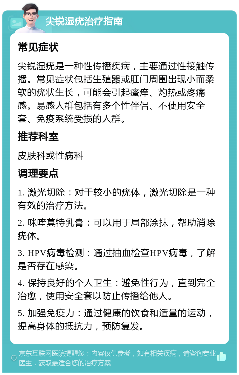 尖锐湿疣治疗指南 常见症状 尖锐湿疣是一种性传播疾病，主要通过性接触传播。常见症状包括生殖器或肛门周围出现小而柔软的疣状生长，可能会引起瘙痒、灼热或疼痛感。易感人群包括有多个性伴侣、不使用安全套、免疫系统受损的人群。 推荐科室 皮肤科或性病科 调理要点 1. 激光切除：对于较小的疣体，激光切除是一种有效的治疗方法。 2. 咪喹莫特乳膏：可以用于局部涂抹，帮助消除疣体。 3. HPV病毒检测：通过抽血检查HPV病毒，了解是否存在感染。 4. 保持良好的个人卫生：避免性行为，直到完全治愈，使用安全套以防止传播给他人。 5. 加强免疫力：通过健康的饮食和适量的运动，提高身体的抵抗力，预防复发。