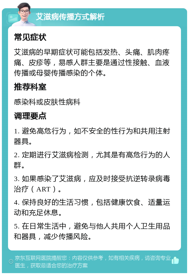 艾滋病传播方式解析 常见症状 艾滋病的早期症状可能包括发热、头痛、肌肉疼痛、皮疹等，易感人群主要是通过性接触、血液传播或母婴传播感染的个体。 推荐科室 感染科或皮肤性病科 调理要点 1. 避免高危行为，如不安全的性行为和共用注射器具。 2. 定期进行艾滋病检测，尤其是有高危行为的人群。 3. 如果感染了艾滋病，应及时接受抗逆转录病毒治疗（ART）。 4. 保持良好的生活习惯，包括健康饮食、适量运动和充足休息。 5. 在日常生活中，避免与他人共用个人卫生用品和器具，减少传播风险。