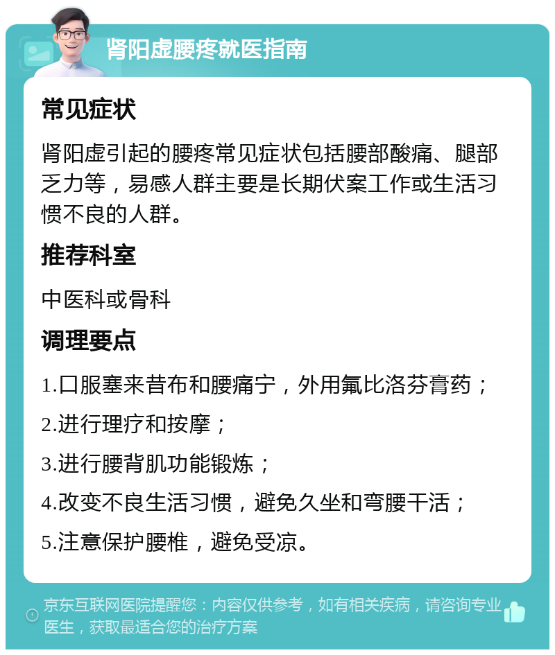 肾阳虚腰疼就医指南 常见症状 肾阳虚引起的腰疼常见症状包括腰部酸痛、腿部乏力等，易感人群主要是长期伏案工作或生活习惯不良的人群。 推荐科室 中医科或骨科 调理要点 1.口服塞来昔布和腰痛宁，外用氟比洛芬膏药； 2.进行理疗和按摩； 3.进行腰背肌功能锻炼； 4.改变不良生活习惯，避免久坐和弯腰干活； 5.注意保护腰椎，避免受凉。