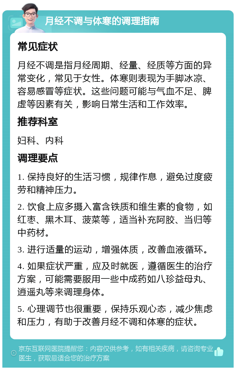 月经不调与体寒的调理指南 常见症状 月经不调是指月经周期、经量、经质等方面的异常变化，常见于女性。体寒则表现为手脚冰凉、容易感冒等症状。这些问题可能与气血不足、脾虚等因素有关，影响日常生活和工作效率。 推荐科室 妇科、内科 调理要点 1. 保持良好的生活习惯，规律作息，避免过度疲劳和精神压力。 2. 饮食上应多摄入富含铁质和维生素的食物，如红枣、黑木耳、菠菜等，适当补充阿胶、当归等中药材。 3. 进行适量的运动，增强体质，改善血液循环。 4. 如果症状严重，应及时就医，遵循医生的治疗方案，可能需要服用一些中成药如八珍益母丸、逍遥丸等来调理身体。 5. 心理调节也很重要，保持乐观心态，减少焦虑和压力，有助于改善月经不调和体寒的症状。