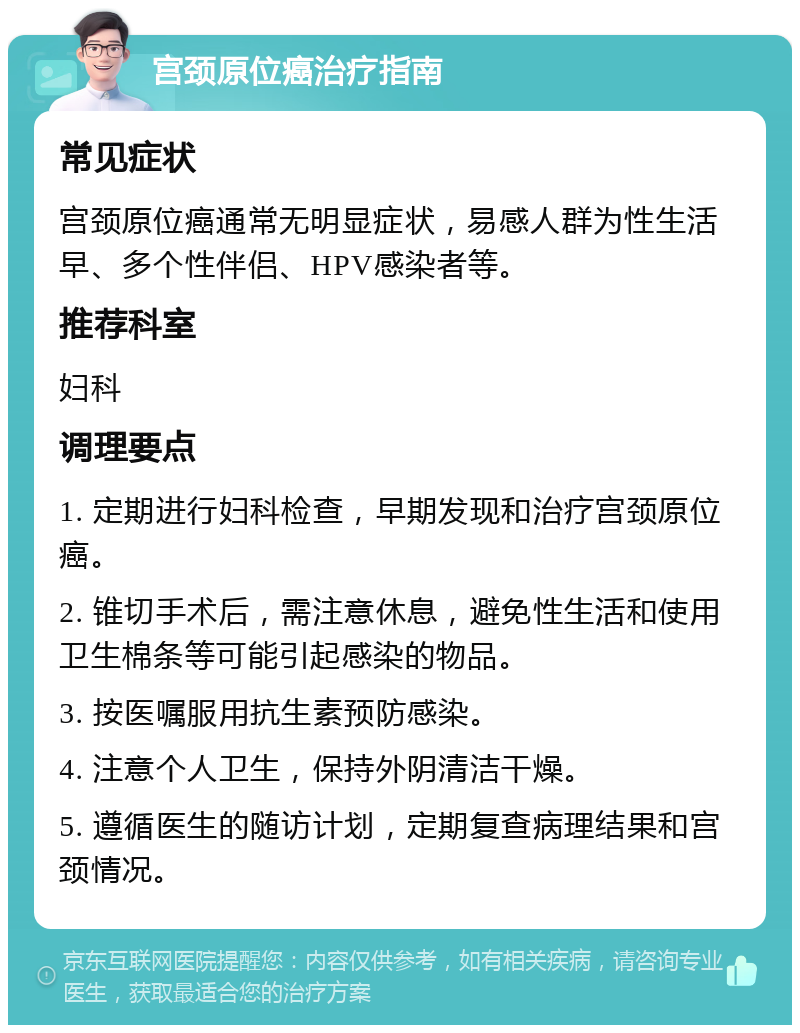 宫颈原位癌治疗指南 常见症状 宫颈原位癌通常无明显症状，易感人群为性生活早、多个性伴侣、HPV感染者等。 推荐科室 妇科 调理要点 1. 定期进行妇科检查，早期发现和治疗宫颈原位癌。 2. 锥切手术后，需注意休息，避免性生活和使用卫生棉条等可能引起感染的物品。 3. 按医嘱服用抗生素预防感染。 4. 注意个人卫生，保持外阴清洁干燥。 5. 遵循医生的随访计划，定期复查病理结果和宫颈情况。