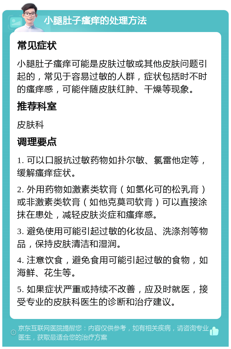 小腿肚子瘙痒的处理方法 常见症状 小腿肚子瘙痒可能是皮肤过敏或其他皮肤问题引起的，常见于容易过敏的人群，症状包括时不时的瘙痒感，可能伴随皮肤红肿、干燥等现象。 推荐科室 皮肤科 调理要点 1. 可以口服抗过敏药物如扑尔敏、氯雷他定等，缓解瘙痒症状。 2. 外用药物如激素类软膏（如氢化可的松乳膏）或非激素类软膏（如他克莫司软膏）可以直接涂抹在患处，减轻皮肤炎症和瘙痒感。 3. 避免使用可能引起过敏的化妆品、洗涤剂等物品，保持皮肤清洁和湿润。 4. 注意饮食，避免食用可能引起过敏的食物，如海鲜、花生等。 5. 如果症状严重或持续不改善，应及时就医，接受专业的皮肤科医生的诊断和治疗建议。