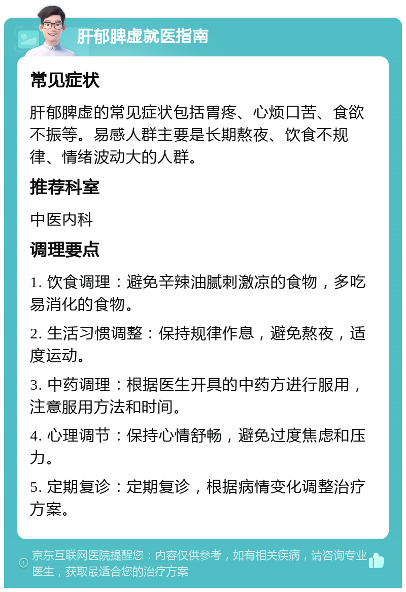 肝郁脾虚就医指南 常见症状 肝郁脾虚的常见症状包括胃疼、心烦口苦、食欲不振等。易感人群主要是长期熬夜、饮食不规律、情绪波动大的人群。 推荐科室 中医内科 调理要点 1. 饮食调理：避免辛辣油腻刺激凉的食物，多吃易消化的食物。 2. 生活习惯调整：保持规律作息，避免熬夜，适度运动。 3. 中药调理：根据医生开具的中药方进行服用，注意服用方法和时间。 4. 心理调节：保持心情舒畅，避免过度焦虑和压力。 5. 定期复诊：定期复诊，根据病情变化调整治疗方案。