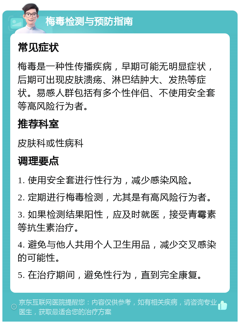 梅毒检测与预防指南 常见症状 梅毒是一种性传播疾病，早期可能无明显症状，后期可出现皮肤溃疡、淋巴结肿大、发热等症状。易感人群包括有多个性伴侣、不使用安全套等高风险行为者。 推荐科室 皮肤科或性病科 调理要点 1. 使用安全套进行性行为，减少感染风险。 2. 定期进行梅毒检测，尤其是有高风险行为者。 3. 如果检测结果阳性，应及时就医，接受青霉素等抗生素治疗。 4. 避免与他人共用个人卫生用品，减少交叉感染的可能性。 5. 在治疗期间，避免性行为，直到完全康复。