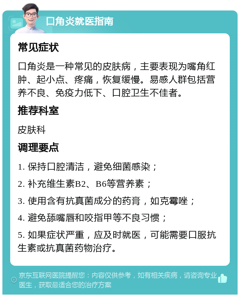 口角炎就医指南 常见症状 口角炎是一种常见的皮肤病，主要表现为嘴角红肿、起小点、疼痛，恢复缓慢。易感人群包括营养不良、免疫力低下、口腔卫生不佳者。 推荐科室 皮肤科 调理要点 1. 保持口腔清洁，避免细菌感染； 2. 补充维生素B2、B6等营养素； 3. 使用含有抗真菌成分的药膏，如克霉唑； 4. 避免舔嘴唇和咬指甲等不良习惯； 5. 如果症状严重，应及时就医，可能需要口服抗生素或抗真菌药物治疗。