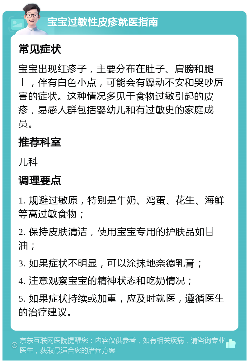 宝宝过敏性皮疹就医指南 常见症状 宝宝出现红疹子，主要分布在肚子、肩膀和腿上，伴有白色小点，可能会有躁动不安和哭吵厉害的症状。这种情况多见于食物过敏引起的皮疹，易感人群包括婴幼儿和有过敏史的家庭成员。 推荐科室 儿科 调理要点 1. 规避过敏原，特别是牛奶、鸡蛋、花生、海鲜等高过敏食物； 2. 保持皮肤清洁，使用宝宝专用的护肤品如甘油； 3. 如果症状不明显，可以涂抹地奈德乳膏； 4. 注意观察宝宝的精神状态和吃奶情况； 5. 如果症状持续或加重，应及时就医，遵循医生的治疗建议。