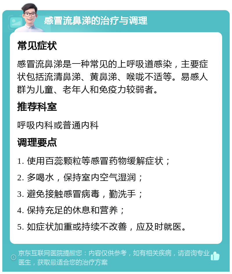 感冒流鼻涕的治疗与调理 常见症状 感冒流鼻涕是一种常见的上呼吸道感染，主要症状包括流清鼻涕、黄鼻涕、喉咙不适等。易感人群为儿童、老年人和免疫力较弱者。 推荐科室 呼吸内科或普通内科 调理要点 1. 使用百蕊颗粒等感冒药物缓解症状； 2. 多喝水，保持室内空气湿润； 3. 避免接触感冒病毒，勤洗手； 4. 保持充足的休息和营养； 5. 如症状加重或持续不改善，应及时就医。