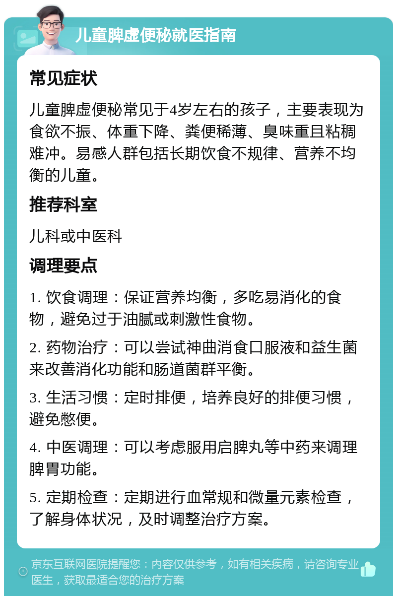 儿童脾虚便秘就医指南 常见症状 儿童脾虚便秘常见于4岁左右的孩子，主要表现为食欲不振、体重下降、粪便稀薄、臭味重且粘稠难冲。易感人群包括长期饮食不规律、营养不均衡的儿童。 推荐科室 儿科或中医科 调理要点 1. 饮食调理：保证营养均衡，多吃易消化的食物，避免过于油腻或刺激性食物。 2. 药物治疗：可以尝试神曲消食口服液和益生菌来改善消化功能和肠道菌群平衡。 3. 生活习惯：定时排便，培养良好的排便习惯，避免憋便。 4. 中医调理：可以考虑服用启脾丸等中药来调理脾胃功能。 5. 定期检查：定期进行血常规和微量元素检查，了解身体状况，及时调整治疗方案。