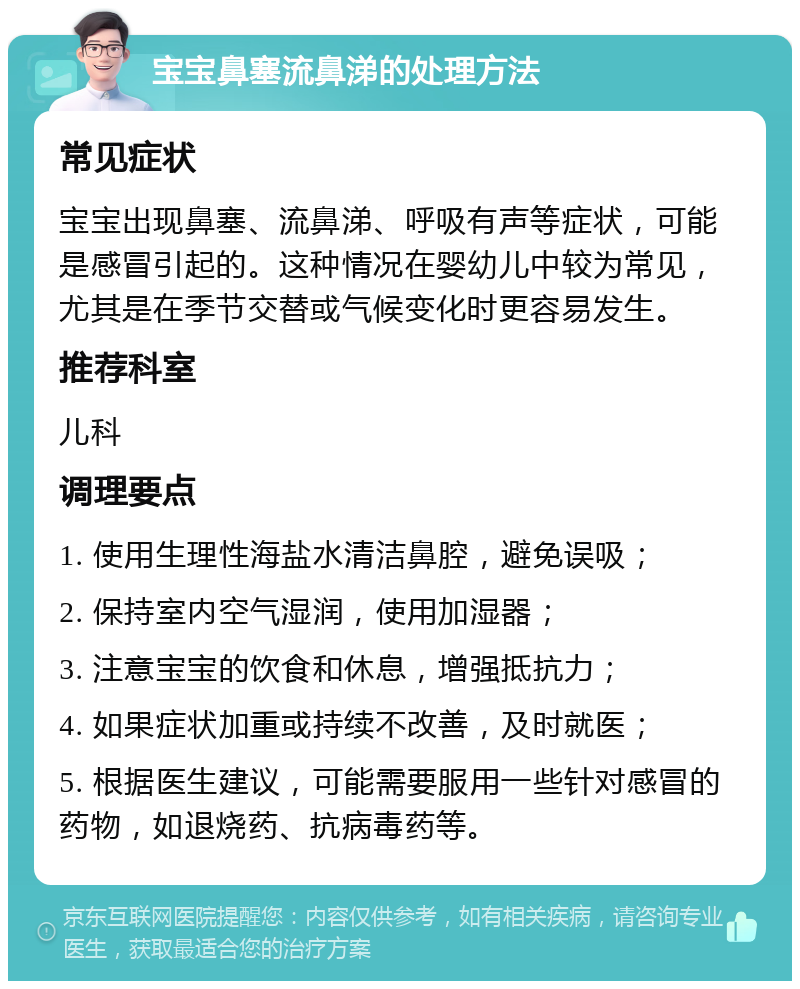 宝宝鼻塞流鼻涕的处理方法 常见症状 宝宝出现鼻塞、流鼻涕、呼吸有声等症状，可能是感冒引起的。这种情况在婴幼儿中较为常见，尤其是在季节交替或气候变化时更容易发生。 推荐科室 儿科 调理要点 1. 使用生理性海盐水清洁鼻腔，避免误吸； 2. 保持室内空气湿润，使用加湿器； 3. 注意宝宝的饮食和休息，增强抵抗力； 4. 如果症状加重或持续不改善，及时就医； 5. 根据医生建议，可能需要服用一些针对感冒的药物，如退烧药、抗病毒药等。