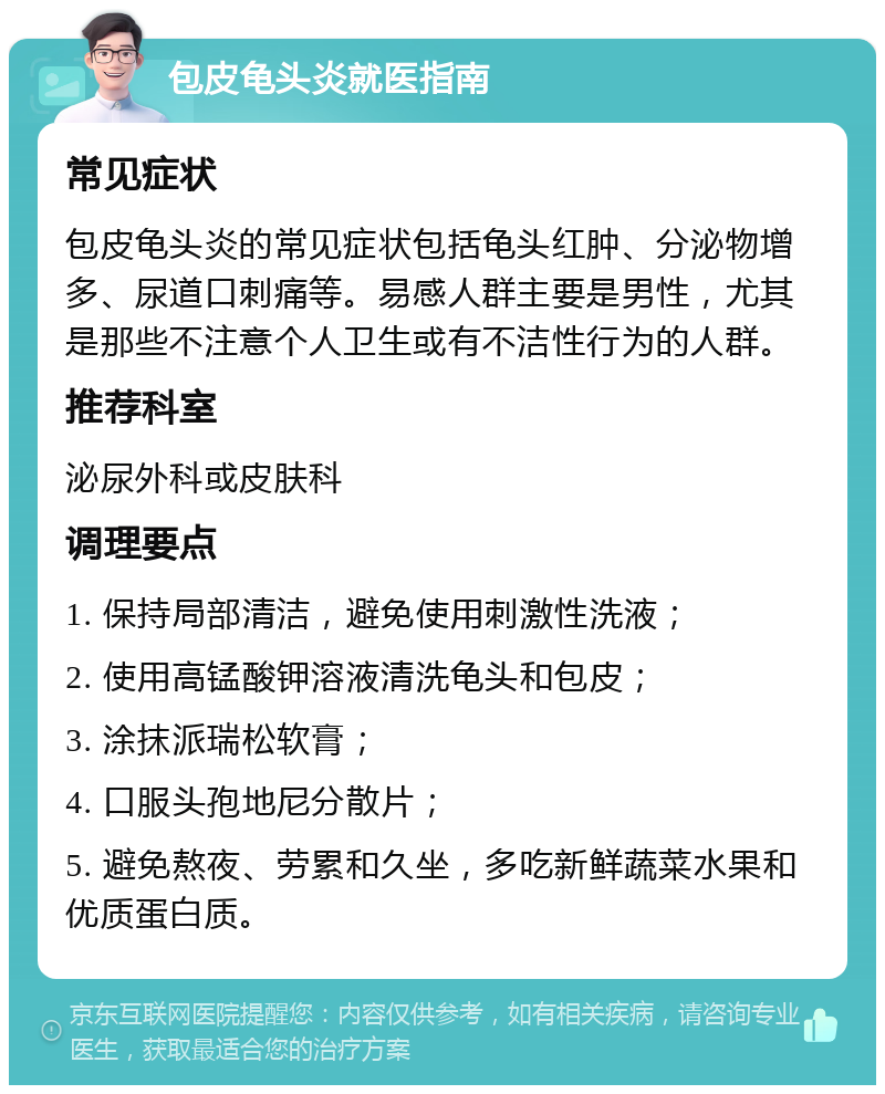 包皮龟头炎就医指南 常见症状 包皮龟头炎的常见症状包括龟头红肿、分泌物增多、尿道口刺痛等。易感人群主要是男性，尤其是那些不注意个人卫生或有不洁性行为的人群。 推荐科室 泌尿外科或皮肤科 调理要点 1. 保持局部清洁，避免使用刺激性洗液； 2. 使用高锰酸钾溶液清洗龟头和包皮； 3. 涂抹派瑞松软膏； 4. 口服头孢地尼分散片； 5. 避免熬夜、劳累和久坐，多吃新鲜蔬菜水果和优质蛋白质。