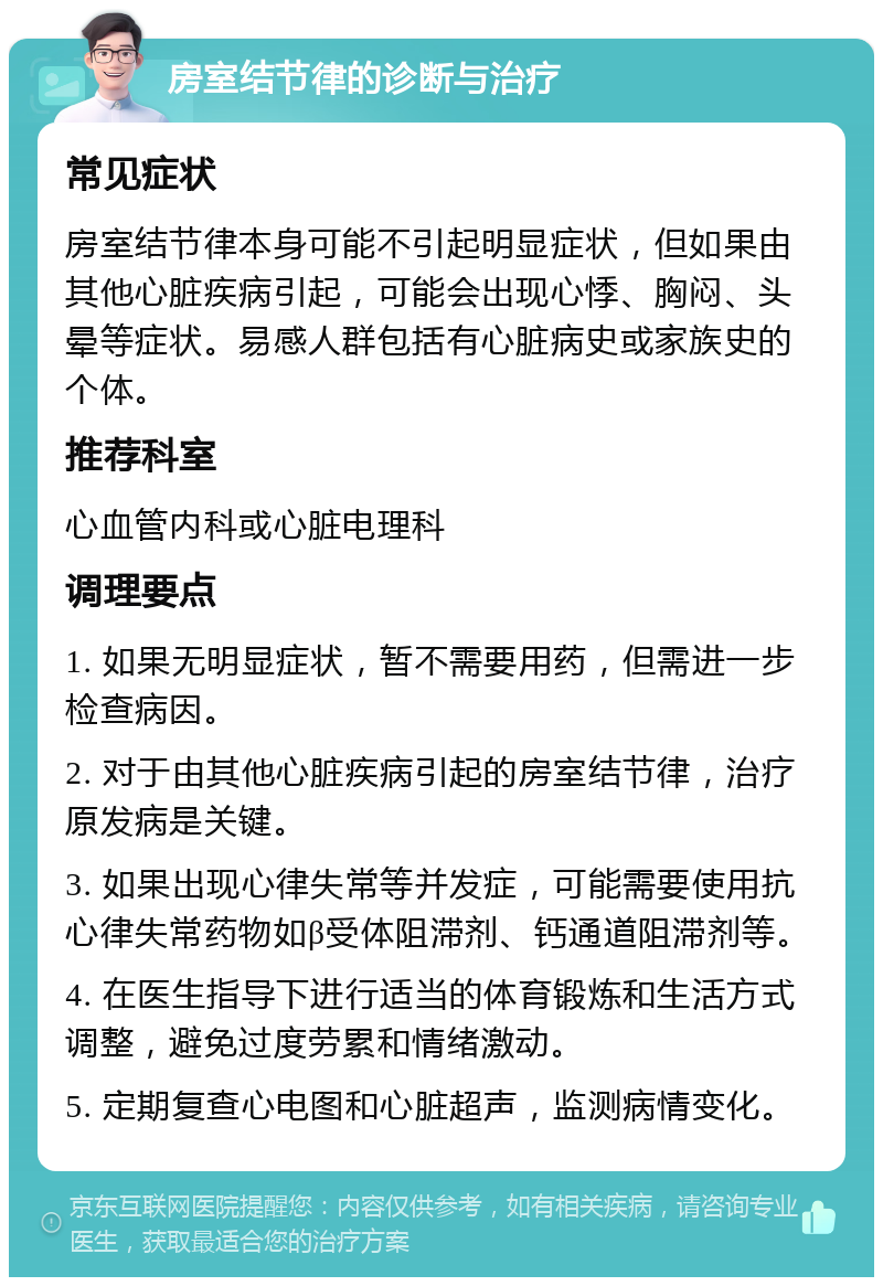 房室结节律的诊断与治疗 常见症状 房室结节律本身可能不引起明显症状，但如果由其他心脏疾病引起，可能会出现心悸、胸闷、头晕等症状。易感人群包括有心脏病史或家族史的个体。 推荐科室 心血管内科或心脏电理科 调理要点 1. 如果无明显症状，暂不需要用药，但需进一步检查病因。 2. 对于由其他心脏疾病引起的房室结节律，治疗原发病是关键。 3. 如果出现心律失常等并发症，可能需要使用抗心律失常药物如β受体阻滞剂、钙通道阻滞剂等。 4. 在医生指导下进行适当的体育锻炼和生活方式调整，避免过度劳累和情绪激动。 5. 定期复查心电图和心脏超声，监测病情变化。