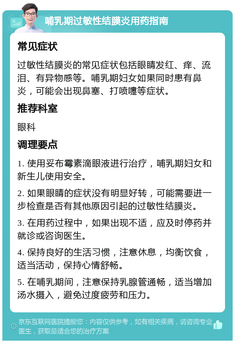 哺乳期过敏性结膜炎用药指南 常见症状 过敏性结膜炎的常见症状包括眼睛发红、痒、流泪、有异物感等。哺乳期妇女如果同时患有鼻炎，可能会出现鼻塞、打喷嚏等症状。 推荐科室 眼科 调理要点 1. 使用妥布霉素滴眼液进行治疗，哺乳期妇女和新生儿使用安全。 2. 如果眼睛的症状没有明显好转，可能需要进一步检查是否有其他原因引起的过敏性结膜炎。 3. 在用药过程中，如果出现不适，应及时停药并就诊或咨询医生。 4. 保持良好的生活习惯，注意休息，均衡饮食，适当活动，保持心情舒畅。 5. 在哺乳期间，注意保持乳腺管通畅，适当增加汤水摄入，避免过度疲劳和压力。