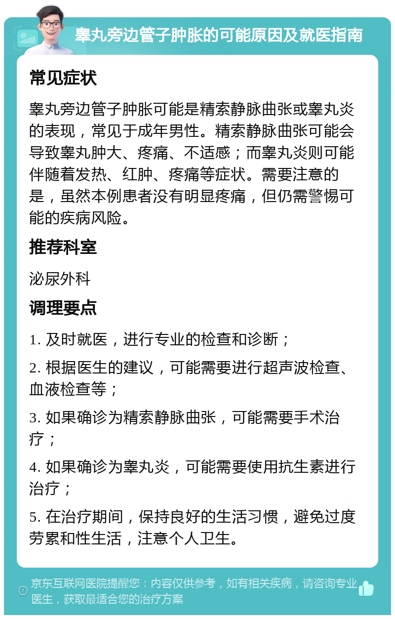 睾丸旁边管子肿胀的可能原因及就医指南 常见症状 睾丸旁边管子肿胀可能是精索静脉曲张或睾丸炎的表现，常见于成年男性。精索静脉曲张可能会导致睾丸肿大、疼痛、不适感；而睾丸炎则可能伴随着发热、红肿、疼痛等症状。需要注意的是，虽然本例患者没有明显疼痛，但仍需警惕可能的疾病风险。 推荐科室 泌尿外科 调理要点 1. 及时就医，进行专业的检查和诊断； 2. 根据医生的建议，可能需要进行超声波检查、血液检查等； 3. 如果确诊为精索静脉曲张，可能需要手术治疗； 4. 如果确诊为睾丸炎，可能需要使用抗生素进行治疗； 5. 在治疗期间，保持良好的生活习惯，避免过度劳累和性生活，注意个人卫生。