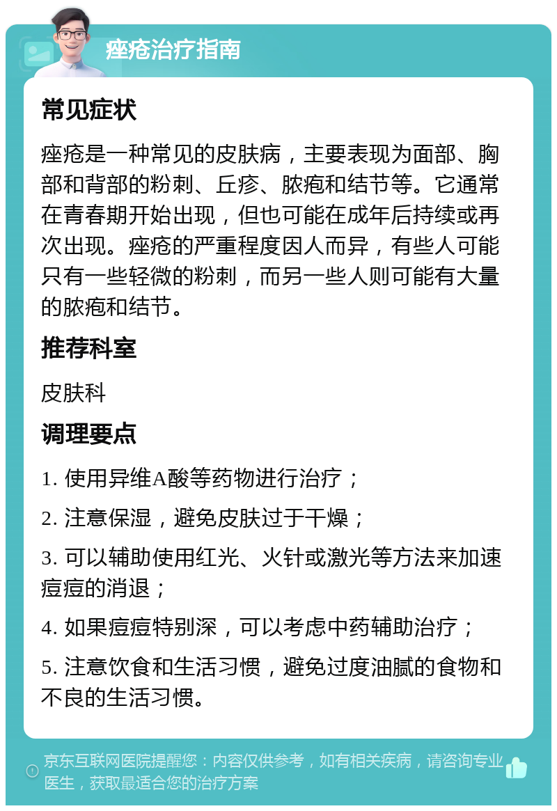 痤疮治疗指南 常见症状 痤疮是一种常见的皮肤病，主要表现为面部、胸部和背部的粉刺、丘疹、脓疱和结节等。它通常在青春期开始出现，但也可能在成年后持续或再次出现。痤疮的严重程度因人而异，有些人可能只有一些轻微的粉刺，而另一些人则可能有大量的脓疱和结节。 推荐科室 皮肤科 调理要点 1. 使用异维A酸等药物进行治疗； 2. 注意保湿，避免皮肤过于干燥； 3. 可以辅助使用红光、火针或激光等方法来加速痘痘的消退； 4. 如果痘痘特别深，可以考虑中药辅助治疗； 5. 注意饮食和生活习惯，避免过度油腻的食物和不良的生活习惯。