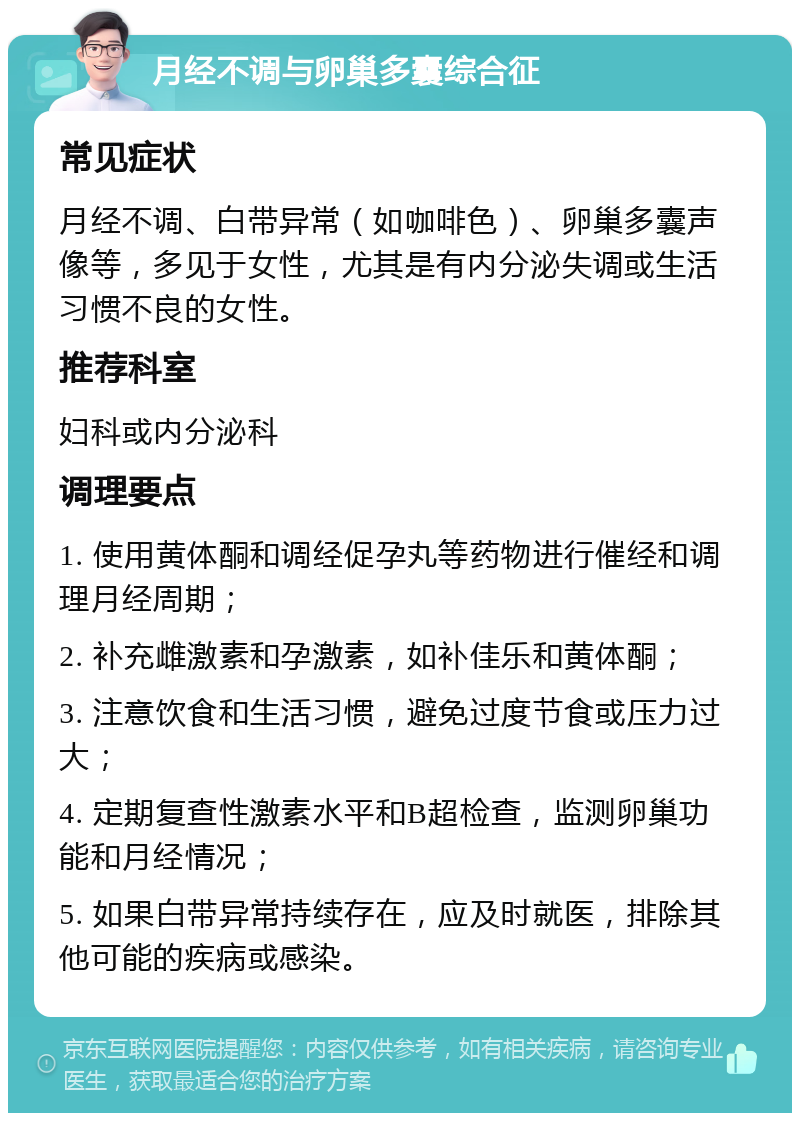 月经不调与卵巢多囊综合征 常见症状 月经不调、白带异常（如咖啡色）、卵巢多囊声像等，多见于女性，尤其是有内分泌失调或生活习惯不良的女性。 推荐科室 妇科或内分泌科 调理要点 1. 使用黄体酮和调经促孕丸等药物进行催经和调理月经周期； 2. 补充雌激素和孕激素，如补佳乐和黄体酮； 3. 注意饮食和生活习惯，避免过度节食或压力过大； 4. 定期复查性激素水平和B超检查，监测卵巢功能和月经情况； 5. 如果白带异常持续存在，应及时就医，排除其他可能的疾病或感染。