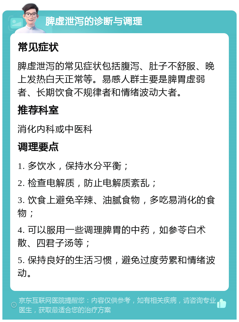 脾虚泄泻的诊断与调理 常见症状 脾虚泄泻的常见症状包括腹泻、肚子不舒服、晚上发热白天正常等。易感人群主要是脾胃虚弱者、长期饮食不规律者和情绪波动大者。 推荐科室 消化内科或中医科 调理要点 1. 多饮水，保持水分平衡； 2. 检查电解质，防止电解质紊乱； 3. 饮食上避免辛辣、油腻食物，多吃易消化的食物； 4. 可以服用一些调理脾胃的中药，如参苓白术散、四君子汤等； 5. 保持良好的生活习惯，避免过度劳累和情绪波动。