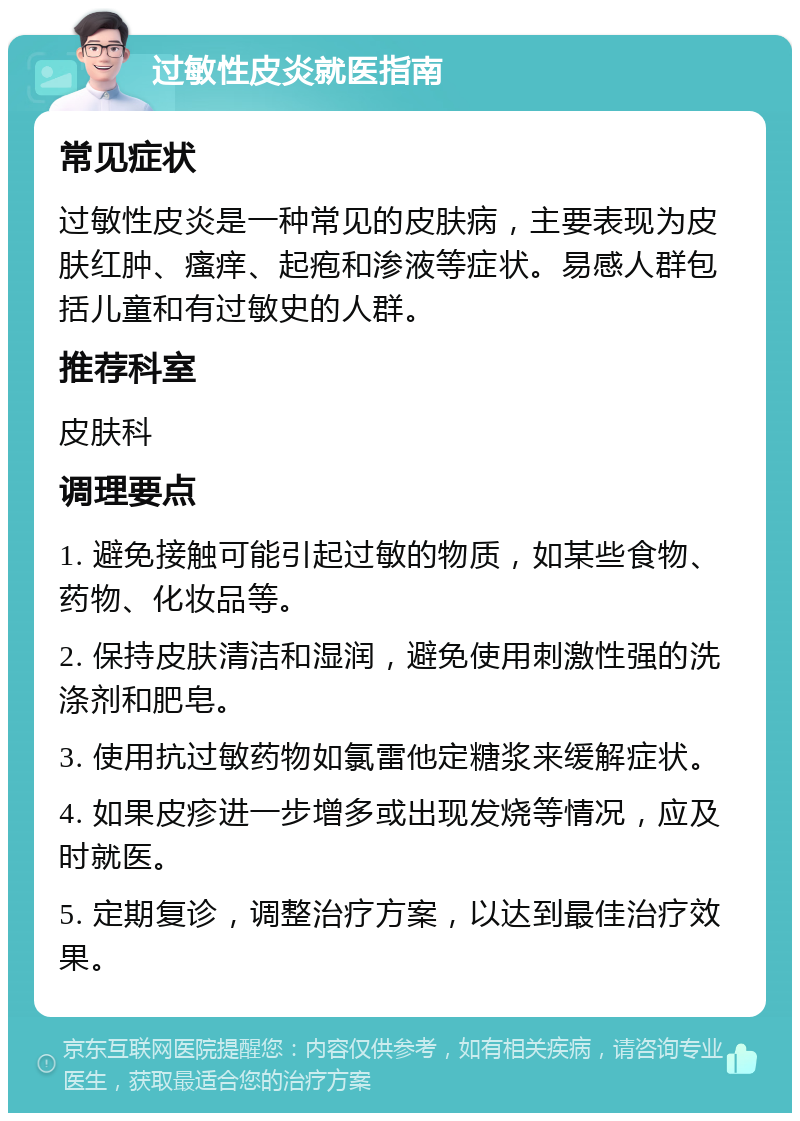 过敏性皮炎就医指南 常见症状 过敏性皮炎是一种常见的皮肤病，主要表现为皮肤红肿、瘙痒、起疱和渗液等症状。易感人群包括儿童和有过敏史的人群。 推荐科室 皮肤科 调理要点 1. 避免接触可能引起过敏的物质，如某些食物、药物、化妆品等。 2. 保持皮肤清洁和湿润，避免使用刺激性强的洗涤剂和肥皂。 3. 使用抗过敏药物如氯雷他定糖浆来缓解症状。 4. 如果皮疹进一步增多或出现发烧等情况，应及时就医。 5. 定期复诊，调整治疗方案，以达到最佳治疗效果。