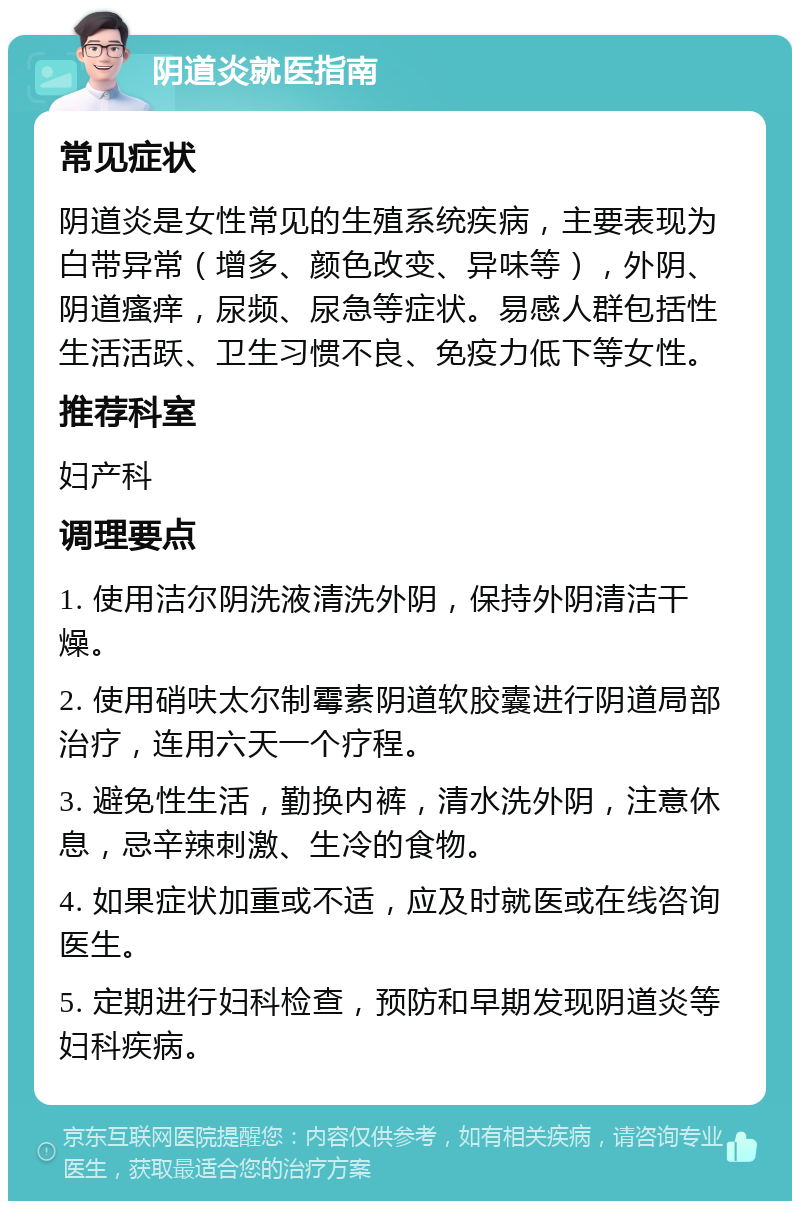 阴道炎就医指南 常见症状 阴道炎是女性常见的生殖系统疾病，主要表现为白带异常（增多、颜色改变、异味等），外阴、阴道瘙痒，尿频、尿急等症状。易感人群包括性生活活跃、卫生习惯不良、免疫力低下等女性。 推荐科室 妇产科 调理要点 1. 使用洁尔阴洗液清洗外阴，保持外阴清洁干燥。 2. 使用硝呋太尔制霉素阴道软胶囊进行阴道局部治疗，连用六天一个疗程。 3. 避免性生活，勤换内裤，清水洗外阴，注意休息，忌辛辣刺激、生冷的食物。 4. 如果症状加重或不适，应及时就医或在线咨询医生。 5. 定期进行妇科检查，预防和早期发现阴道炎等妇科疾病。