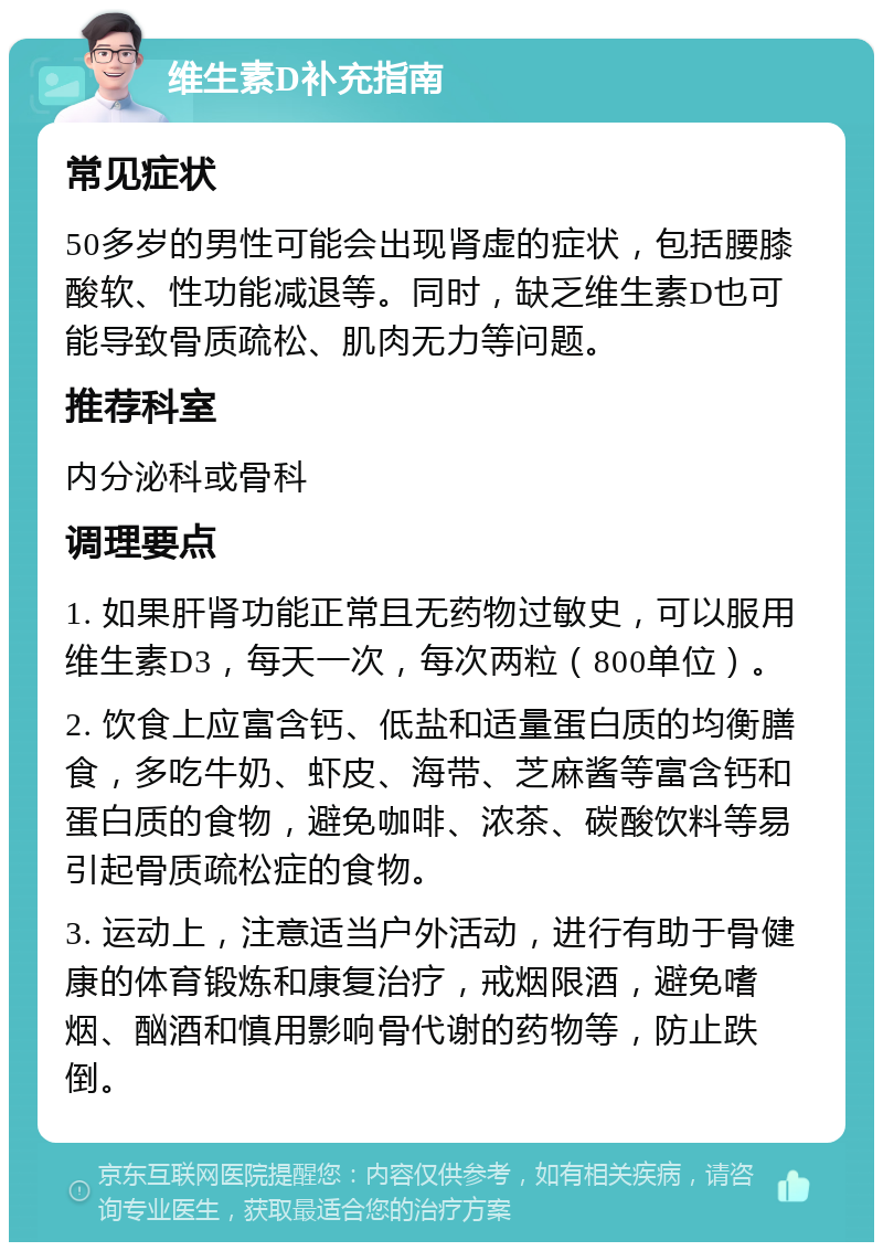 维生素D补充指南 常见症状 50多岁的男性可能会出现肾虚的症状，包括腰膝酸软、性功能减退等。同时，缺乏维生素D也可能导致骨质疏松、肌肉无力等问题。 推荐科室 内分泌科或骨科 调理要点 1. 如果肝肾功能正常且无药物过敏史，可以服用维生素D3，每天一次，每次两粒（800单位）。 2. 饮食上应富含钙、低盐和适量蛋白质的均衡膳食，多吃牛奶、虾皮、海带、芝麻酱等富含钙和蛋白质的食物，避免咖啡、浓茶、碳酸饮料等易引起骨质疏松症的食物。 3. 运动上，注意适当户外活动，进行有助于骨健康的体育锻炼和康复治疗，戒烟限酒，避免嗜烟、酗酒和慎用影响骨代谢的药物等，防止跌倒。