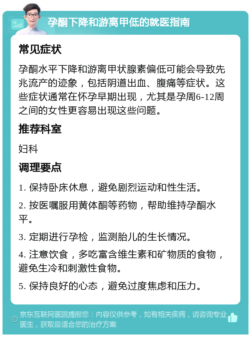 孕酮下降和游离甲低的就医指南 常见症状 孕酮水平下降和游离甲状腺素偏低可能会导致先兆流产的迹象，包括阴道出血、腹痛等症状。这些症状通常在怀孕早期出现，尤其是孕周6-12周之间的女性更容易出现这些问题。 推荐科室 妇科 调理要点 1. 保持卧床休息，避免剧烈运动和性生活。 2. 按医嘱服用黄体酮等药物，帮助维持孕酮水平。 3. 定期进行孕检，监测胎儿的生长情况。 4. 注意饮食，多吃富含维生素和矿物质的食物，避免生冷和刺激性食物。 5. 保持良好的心态，避免过度焦虑和压力。