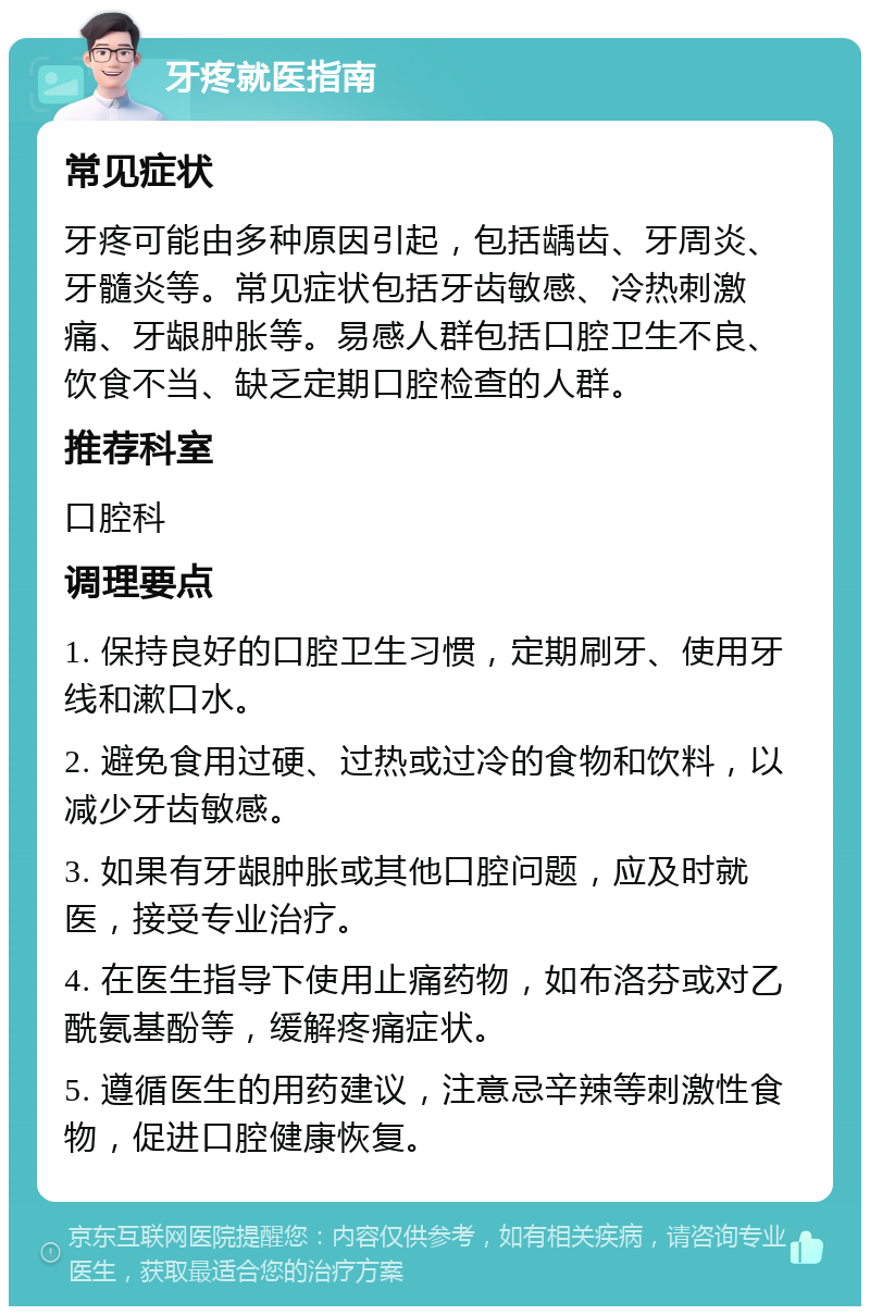 牙疼就医指南 常见症状 牙疼可能由多种原因引起，包括龋齿、牙周炎、牙髓炎等。常见症状包括牙齿敏感、冷热刺激痛、牙龈肿胀等。易感人群包括口腔卫生不良、饮食不当、缺乏定期口腔检查的人群。 推荐科室 口腔科 调理要点 1. 保持良好的口腔卫生习惯，定期刷牙、使用牙线和漱口水。 2. 避免食用过硬、过热或过冷的食物和饮料，以减少牙齿敏感。 3. 如果有牙龈肿胀或其他口腔问题，应及时就医，接受专业治疗。 4. 在医生指导下使用止痛药物，如布洛芬或对乙酰氨基酚等，缓解疼痛症状。 5. 遵循医生的用药建议，注意忌辛辣等刺激性食物，促进口腔健康恢复。