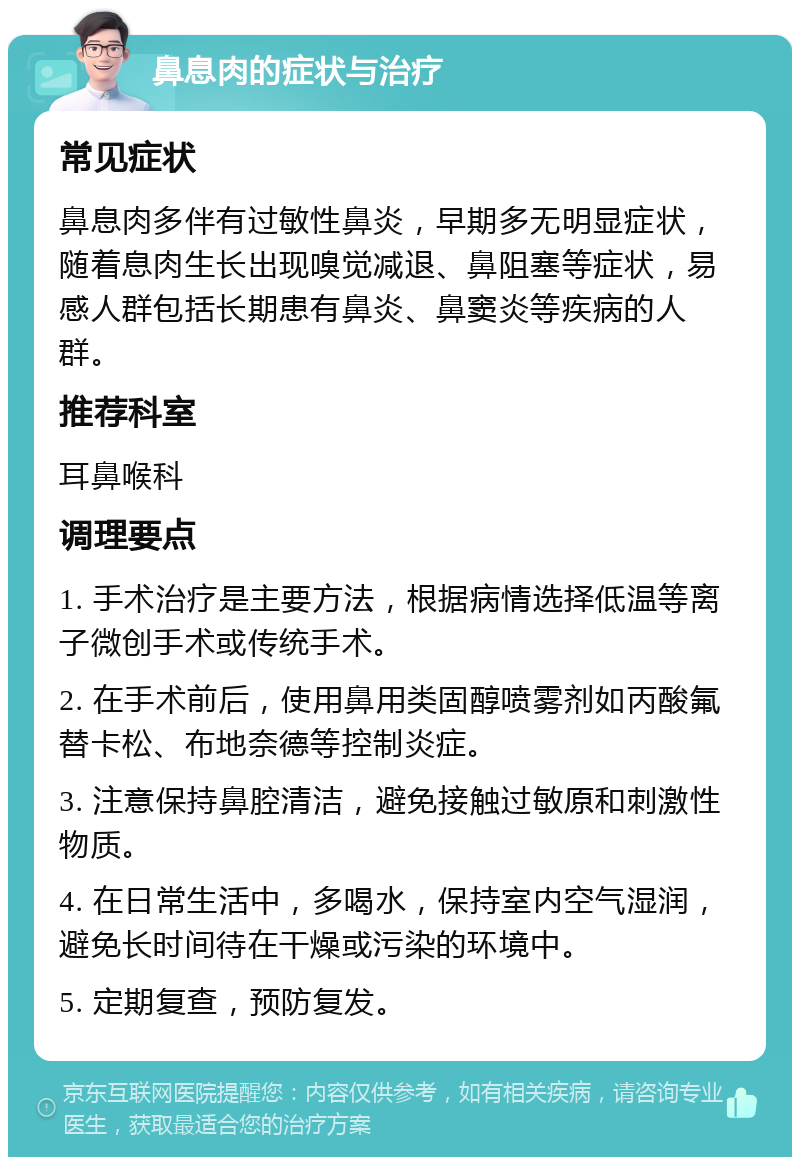 鼻息肉的症状与治疗 常见症状 鼻息肉多伴有过敏性鼻炎，早期多无明显症状，随着息肉生长出现嗅觉减退、鼻阻塞等症状，易感人群包括长期患有鼻炎、鼻窦炎等疾病的人群。 推荐科室 耳鼻喉科 调理要点 1. 手术治疗是主要方法，根据病情选择低温等离子微创手术或传统手术。 2. 在手术前后，使用鼻用类固醇喷雾剂如丙酸氟替卡松、布地奈德等控制炎症。 3. 注意保持鼻腔清洁，避免接触过敏原和刺激性物质。 4. 在日常生活中，多喝水，保持室内空气湿润，避免长时间待在干燥或污染的环境中。 5. 定期复查，预防复发。