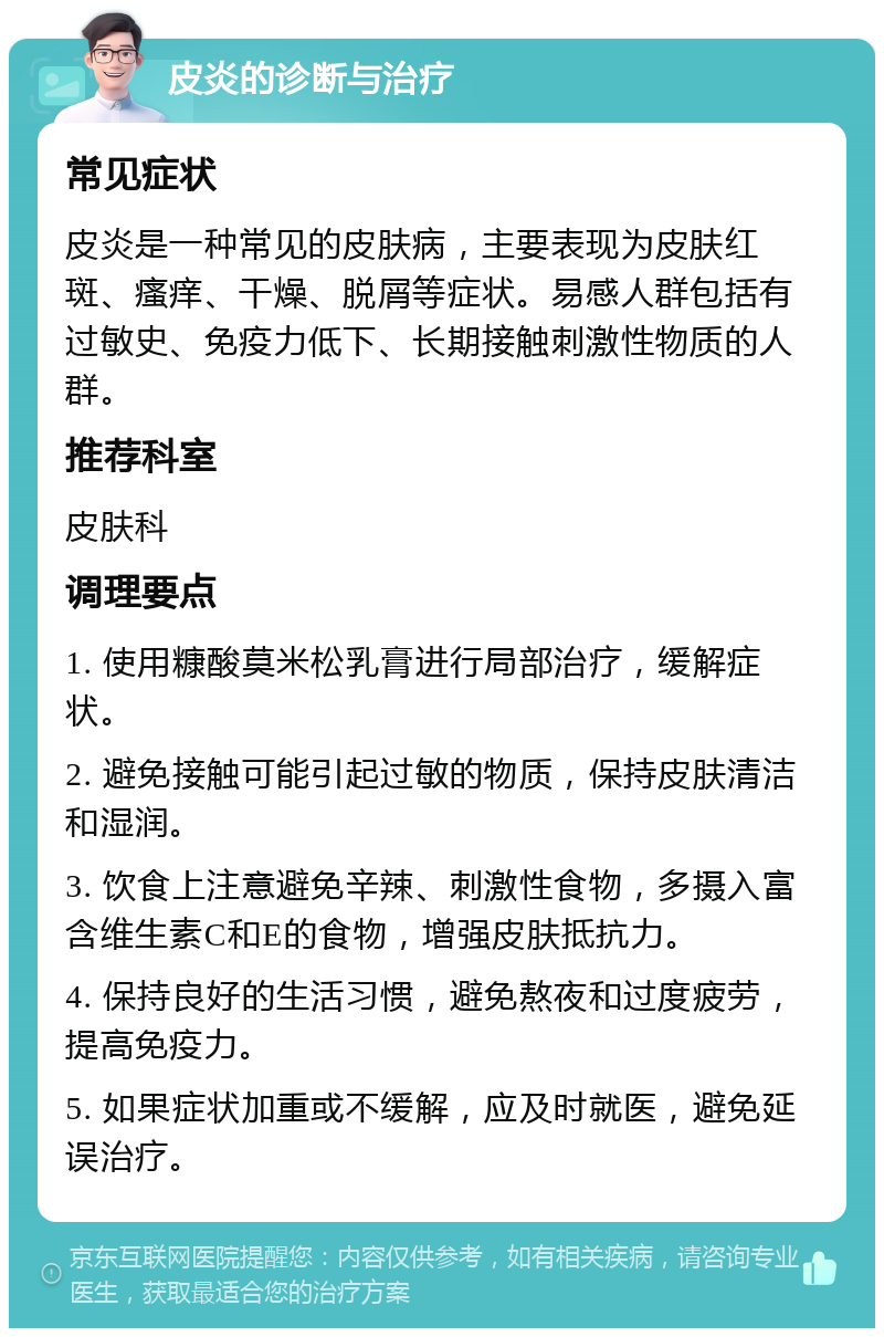 皮炎的诊断与治疗 常见症状 皮炎是一种常见的皮肤病，主要表现为皮肤红斑、瘙痒、干燥、脱屑等症状。易感人群包括有过敏史、免疫力低下、长期接触刺激性物质的人群。 推荐科室 皮肤科 调理要点 1. 使用糠酸莫米松乳膏进行局部治疗，缓解症状。 2. 避免接触可能引起过敏的物质，保持皮肤清洁和湿润。 3. 饮食上注意避免辛辣、刺激性食物，多摄入富含维生素C和E的食物，增强皮肤抵抗力。 4. 保持良好的生活习惯，避免熬夜和过度疲劳，提高免疫力。 5. 如果症状加重或不缓解，应及时就医，避免延误治疗。