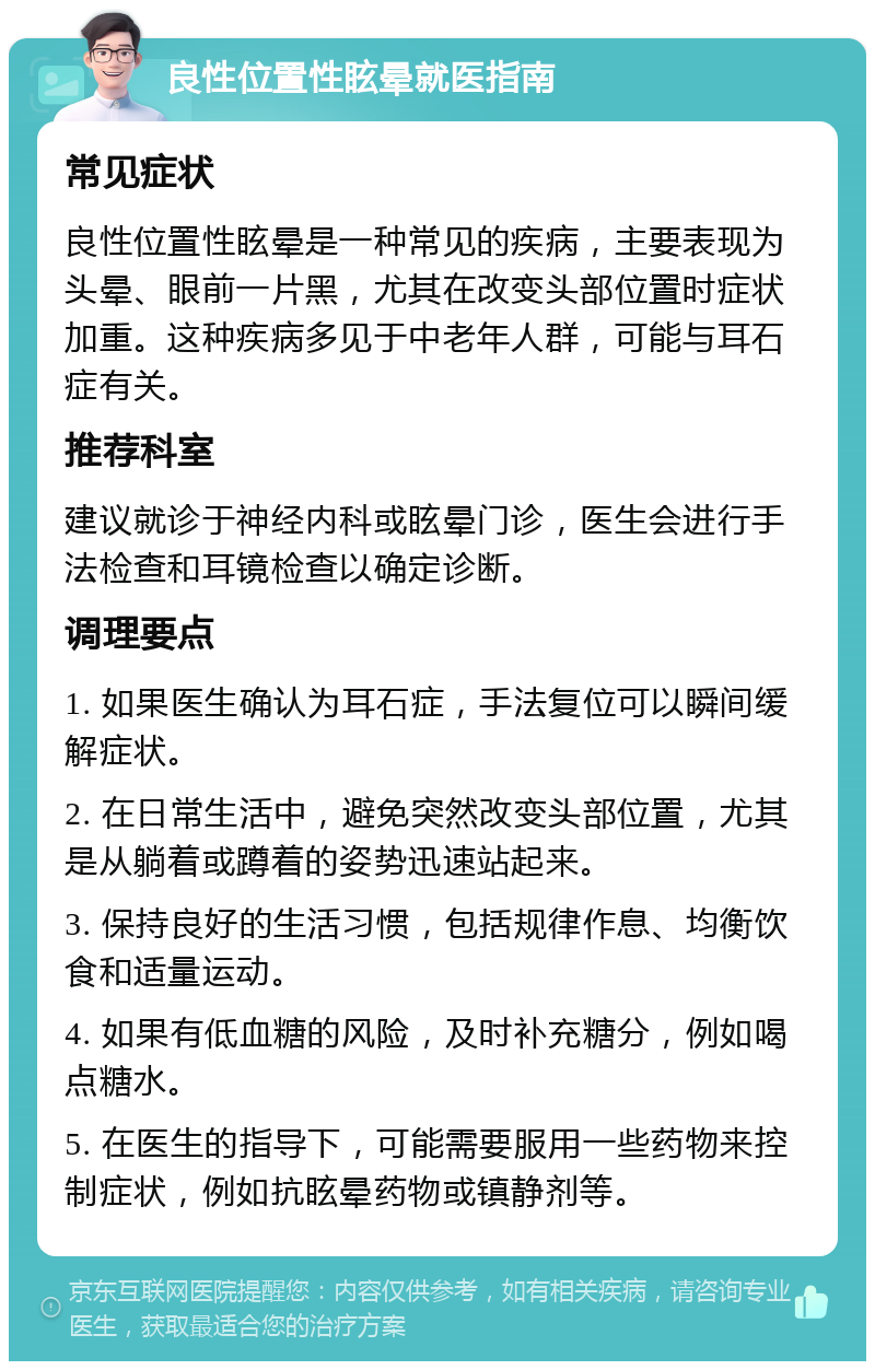 良性位置性眩晕就医指南 常见症状 良性位置性眩晕是一种常见的疾病，主要表现为头晕、眼前一片黑，尤其在改变头部位置时症状加重。这种疾病多见于中老年人群，可能与耳石症有关。 推荐科室 建议就诊于神经内科或眩晕门诊，医生会进行手法检查和耳镜检查以确定诊断。 调理要点 1. 如果医生确认为耳石症，手法复位可以瞬间缓解症状。 2. 在日常生活中，避免突然改变头部位置，尤其是从躺着或蹲着的姿势迅速站起来。 3. 保持良好的生活习惯，包括规律作息、均衡饮食和适量运动。 4. 如果有低血糖的风险，及时补充糖分，例如喝点糖水。 5. 在医生的指导下，可能需要服用一些药物来控制症状，例如抗眩晕药物或镇静剂等。