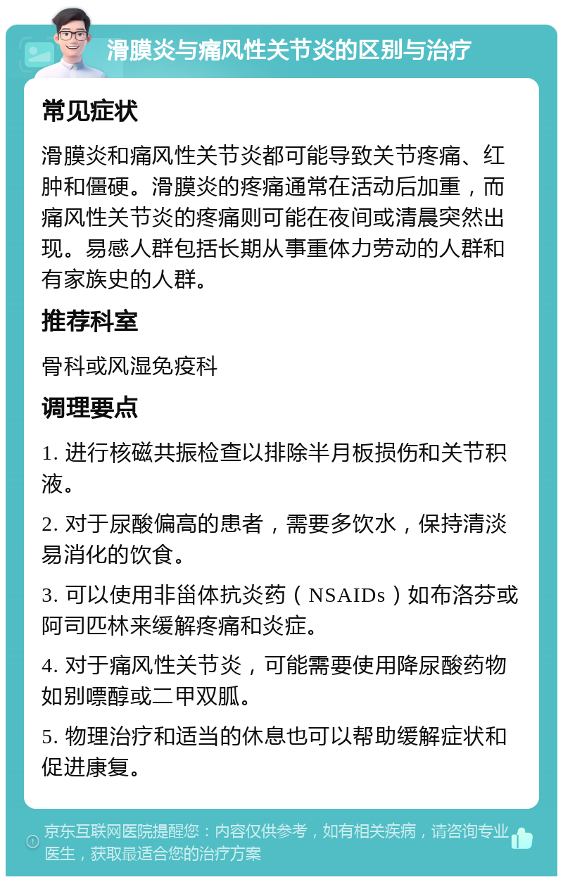 滑膜炎与痛风性关节炎的区别与治疗 常见症状 滑膜炎和痛风性关节炎都可能导致关节疼痛、红肿和僵硬。滑膜炎的疼痛通常在活动后加重，而痛风性关节炎的疼痛则可能在夜间或清晨突然出现。易感人群包括长期从事重体力劳动的人群和有家族史的人群。 推荐科室 骨科或风湿免疫科 调理要点 1. 进行核磁共振检查以排除半月板损伤和关节积液。 2. 对于尿酸偏高的患者，需要多饮水，保持清淡易消化的饮食。 3. 可以使用非甾体抗炎药（NSAIDs）如布洛芬或阿司匹林来缓解疼痛和炎症。 4. 对于痛风性关节炎，可能需要使用降尿酸药物如别嘌醇或二甲双胍。 5. 物理治疗和适当的休息也可以帮助缓解症状和促进康复。