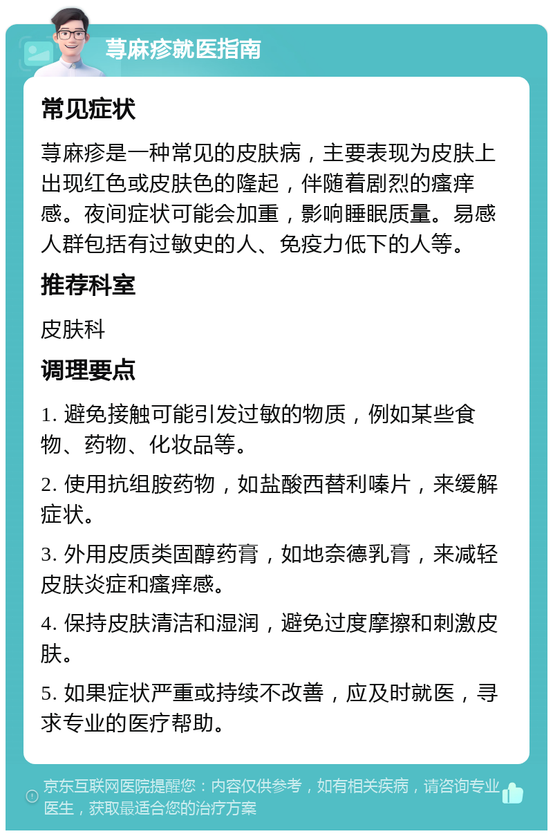 荨麻疹就医指南 常见症状 荨麻疹是一种常见的皮肤病，主要表现为皮肤上出现红色或皮肤色的隆起，伴随着剧烈的瘙痒感。夜间症状可能会加重，影响睡眠质量。易感人群包括有过敏史的人、免疫力低下的人等。 推荐科室 皮肤科 调理要点 1. 避免接触可能引发过敏的物质，例如某些食物、药物、化妆品等。 2. 使用抗组胺药物，如盐酸西替利嗪片，来缓解症状。 3. 外用皮质类固醇药膏，如地奈德乳膏，来减轻皮肤炎症和瘙痒感。 4. 保持皮肤清洁和湿润，避免过度摩擦和刺激皮肤。 5. 如果症状严重或持续不改善，应及时就医，寻求专业的医疗帮助。