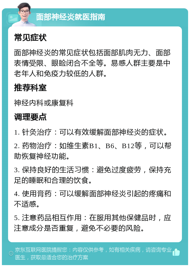 面部神经炎就医指南 常见症状 面部神经炎的常见症状包括面部肌肉无力、面部表情受限、眼睑闭合不全等。易感人群主要是中老年人和免疫力较低的人群。 推荐科室 神经内科或康复科 调理要点 1. 针灸治疗：可以有效缓解面部神经炎的症状。 2. 药物治疗：如维生素B1、B6、B12等，可以帮助恢复神经功能。 3. 保持良好的生活习惯：避免过度疲劳，保持充足的睡眠和合理的饮食。 4. 使用膏药：可以缓解面部神经炎引起的疼痛和不适感。 5. 注意药品相互作用：在服用其他保健品时，应注意成分是否重复，避免不必要的风险。