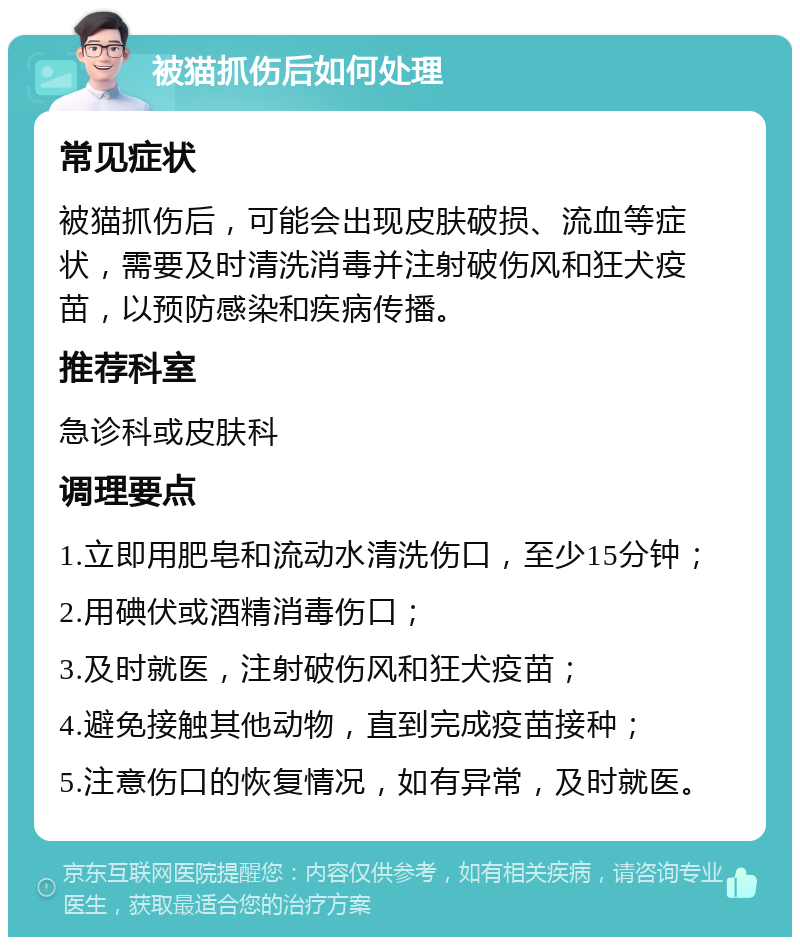 被猫抓伤后如何处理 常见症状 被猫抓伤后，可能会出现皮肤破损、流血等症状，需要及时清洗消毒并注射破伤风和狂犬疫苗，以预防感染和疾病传播。 推荐科室 急诊科或皮肤科 调理要点 1.立即用肥皂和流动水清洗伤口，至少15分钟； 2.用碘伏或酒精消毒伤口； 3.及时就医，注射破伤风和狂犬疫苗； 4.避免接触其他动物，直到完成疫苗接种； 5.注意伤口的恢复情况，如有异常，及时就医。