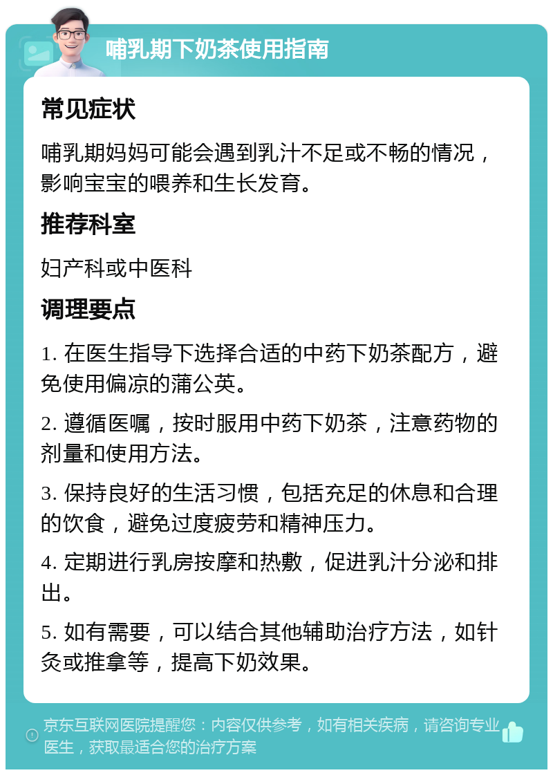 哺乳期下奶茶使用指南 常见症状 哺乳期妈妈可能会遇到乳汁不足或不畅的情况，影响宝宝的喂养和生长发育。 推荐科室 妇产科或中医科 调理要点 1. 在医生指导下选择合适的中药下奶茶配方，避免使用偏凉的蒲公英。 2. 遵循医嘱，按时服用中药下奶茶，注意药物的剂量和使用方法。 3. 保持良好的生活习惯，包括充足的休息和合理的饮食，避免过度疲劳和精神压力。 4. 定期进行乳房按摩和热敷，促进乳汁分泌和排出。 5. 如有需要，可以结合其他辅助治疗方法，如针灸或推拿等，提高下奶效果。