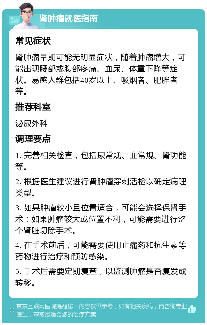 肾肿瘤就医指南 常见症状 肾肿瘤早期可能无明显症状，随着肿瘤增大，可能出现腰部或腹部疼痛、血尿、体重下降等症状。易感人群包括40岁以上、吸烟者、肥胖者等。 推荐科室 泌尿外科 调理要点 1. 完善相关检查，包括尿常规、血常规、肾功能等。 2. 根据医生建议进行肾肿瘤穿刺活检以确定病理类型。 3. 如果肿瘤较小且位置适合，可能会选择保肾手术；如果肿瘤较大或位置不利，可能需要进行整个肾脏切除手术。 4. 在手术前后，可能需要使用止痛药和抗生素等药物进行治疗和预防感染。 5. 手术后需要定期复查，以监测肿瘤是否复发或转移。