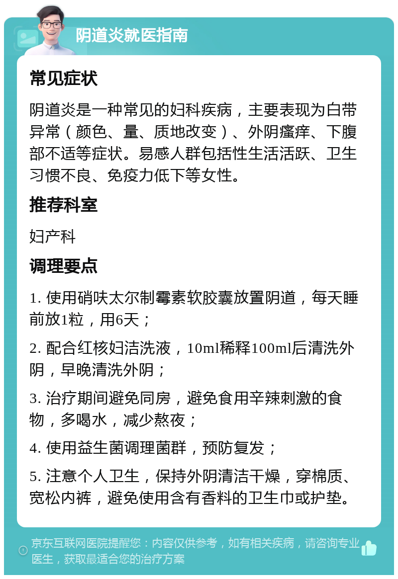 阴道炎就医指南 常见症状 阴道炎是一种常见的妇科疾病，主要表现为白带异常（颜色、量、质地改变）、外阴瘙痒、下腹部不适等症状。易感人群包括性生活活跃、卫生习惯不良、免疫力低下等女性。 推荐科室 妇产科 调理要点 1. 使用硝呋太尔制霉素软胶囊放置阴道，每天睡前放1粒，用6天； 2. 配合红核妇洁洗液，10ml稀释100ml后清洗外阴，早晚清洗外阴； 3. 治疗期间避免同房，避免食用辛辣刺激的食物，多喝水，减少熬夜； 4. 使用益生菌调理菌群，预防复发； 5. 注意个人卫生，保持外阴清洁干燥，穿棉质、宽松内裤，避免使用含有香料的卫生巾或护垫。