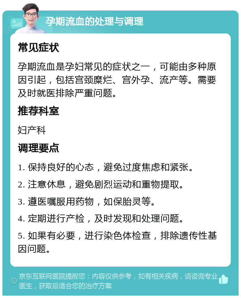 孕期流血的处理与调理 常见症状 孕期流血是孕妇常见的症状之一，可能由多种原因引起，包括宫颈糜烂、宫外孕、流产等。需要及时就医排除严重问题。 推荐科室 妇产科 调理要点 1. 保持良好的心态，避免过度焦虑和紧张。 2. 注意休息，避免剧烈运动和重物提取。 3. 遵医嘱服用药物，如保胎灵等。 4. 定期进行产检，及时发现和处理问题。 5. 如果有必要，进行染色体检查，排除遗传性基因问题。