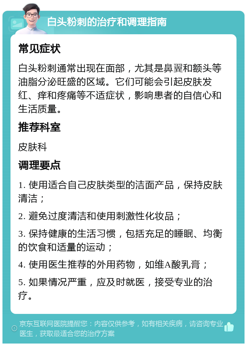 白头粉刺的治疗和调理指南 常见症状 白头粉刺通常出现在面部，尤其是鼻翼和额头等油脂分泌旺盛的区域。它们可能会引起皮肤发红、痒和疼痛等不适症状，影响患者的自信心和生活质量。 推荐科室 皮肤科 调理要点 1. 使用适合自己皮肤类型的洁面产品，保持皮肤清洁； 2. 避免过度清洁和使用刺激性化妆品； 3. 保持健康的生活习惯，包括充足的睡眠、均衡的饮食和适量的运动； 4. 使用医生推荐的外用药物，如维A酸乳膏； 5. 如果情况严重，应及时就医，接受专业的治疗。