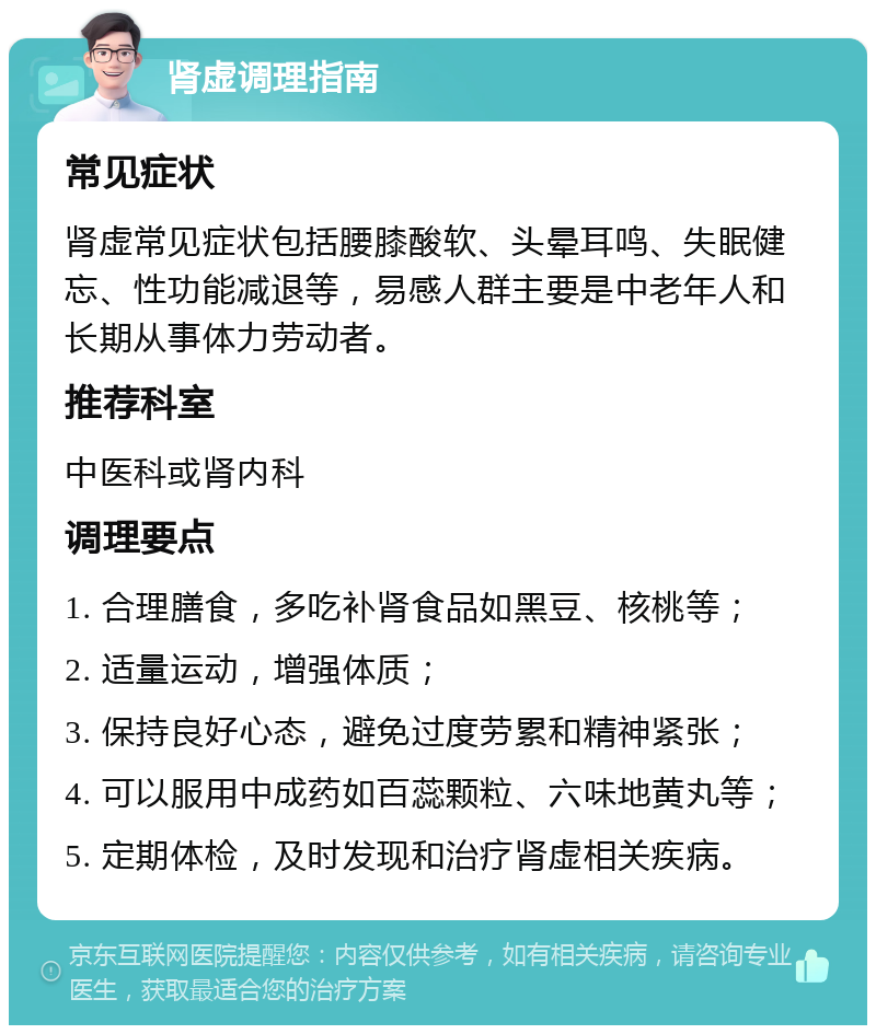 肾虚调理指南 常见症状 肾虚常见症状包括腰膝酸软、头晕耳鸣、失眠健忘、性功能减退等，易感人群主要是中老年人和长期从事体力劳动者。 推荐科室 中医科或肾内科 调理要点 1. 合理膳食，多吃补肾食品如黑豆、核桃等； 2. 适量运动，增强体质； 3. 保持良好心态，避免过度劳累和精神紧张； 4. 可以服用中成药如百蕊颗粒、六味地黄丸等； 5. 定期体检，及时发现和治疗肾虚相关疾病。