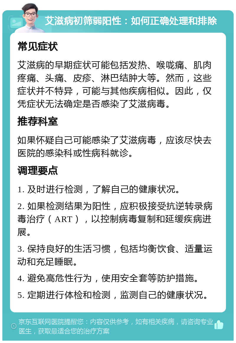 艾滋病初筛弱阳性：如何正确处理和排除 常见症状 艾滋病的早期症状可能包括发热、喉咙痛、肌肉疼痛、头痛、皮疹、淋巴结肿大等。然而，这些症状并不特异，可能与其他疾病相似。因此，仅凭症状无法确定是否感染了艾滋病毒。 推荐科室 如果怀疑自己可能感染了艾滋病毒，应该尽快去医院的感染科或性病科就诊。 调理要点 1. 及时进行检测，了解自己的健康状况。 2. 如果检测结果为阳性，应积极接受抗逆转录病毒治疗（ART），以控制病毒复制和延缓疾病进展。 3. 保持良好的生活习惯，包括均衡饮食、适量运动和充足睡眠。 4. 避免高危性行为，使用安全套等防护措施。 5. 定期进行体检和检测，监测自己的健康状况。