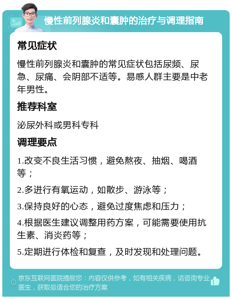 慢性前列腺炎和囊肿的治疗与调理指南 常见症状 慢性前列腺炎和囊肿的常见症状包括尿频、尿急、尿痛、会阴部不适等。易感人群主要是中老年男性。 推荐科室 泌尿外科或男科专科 调理要点 1.改变不良生活习惯，避免熬夜、抽烟、喝酒等； 2.多进行有氧运动，如散步、游泳等； 3.保持良好的心态，避免过度焦虑和压力； 4.根据医生建议调整用药方案，可能需要使用抗生素、消炎药等； 5.定期进行体检和复查，及时发现和处理问题。